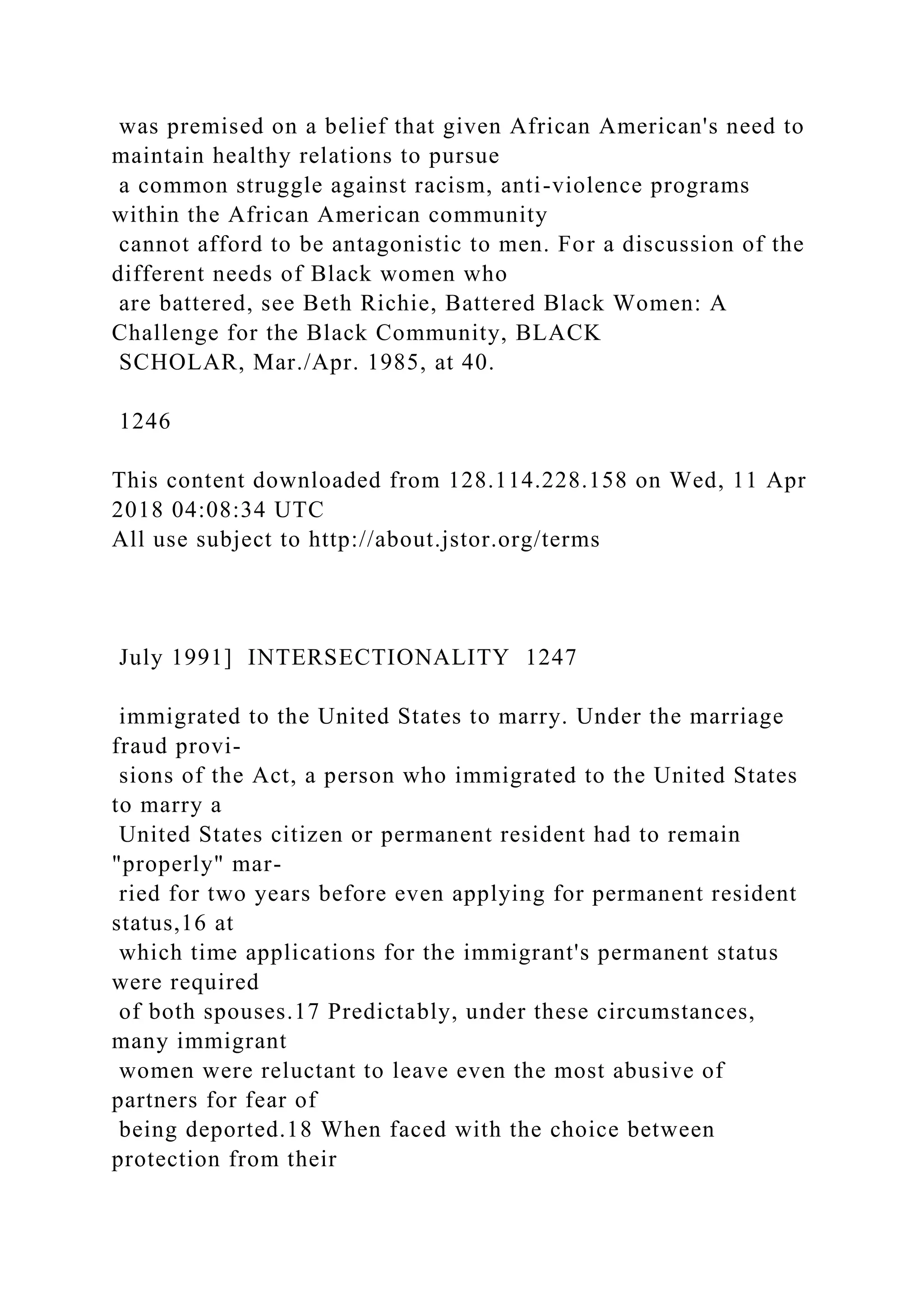 was premised on a belief that given African American's need to
maintain healthy relations to pursue
a common struggle against racism, anti-violence programs
within the African American community
cannot afford to be antagonistic to men. For a discussion of the
different needs of Black women who
are battered, see Beth Richie, Battered Black Women: A
Challenge for the Black Community, BLACK
SCHOLAR, Mar./Apr. 1985, at 40.
1246
This content downloaded from 128.114.228.158 on Wed, 11 Apr
2018 04:08:34 UTC
All use subject to http://about.jstor.org/terms
July 1991] INTERSECTIONALITY 1247
immigrated to the United States to marry. Under the marriage
fraud provi-
sions of the Act, a person who immigrated to the United States
to marry a
United States citizen or permanent resident had to remain
"properly" mar-
ried for two years before even applying for permanent resident
status,16 at
which time applications for the immigrant's permanent status
were required
of both spouses.17 Predictably, under these circumstances,
many immigrant
women were reluctant to leave even the most abusive of
partners for fear of
being deported.18 When faced with the choice between
protection from their
 