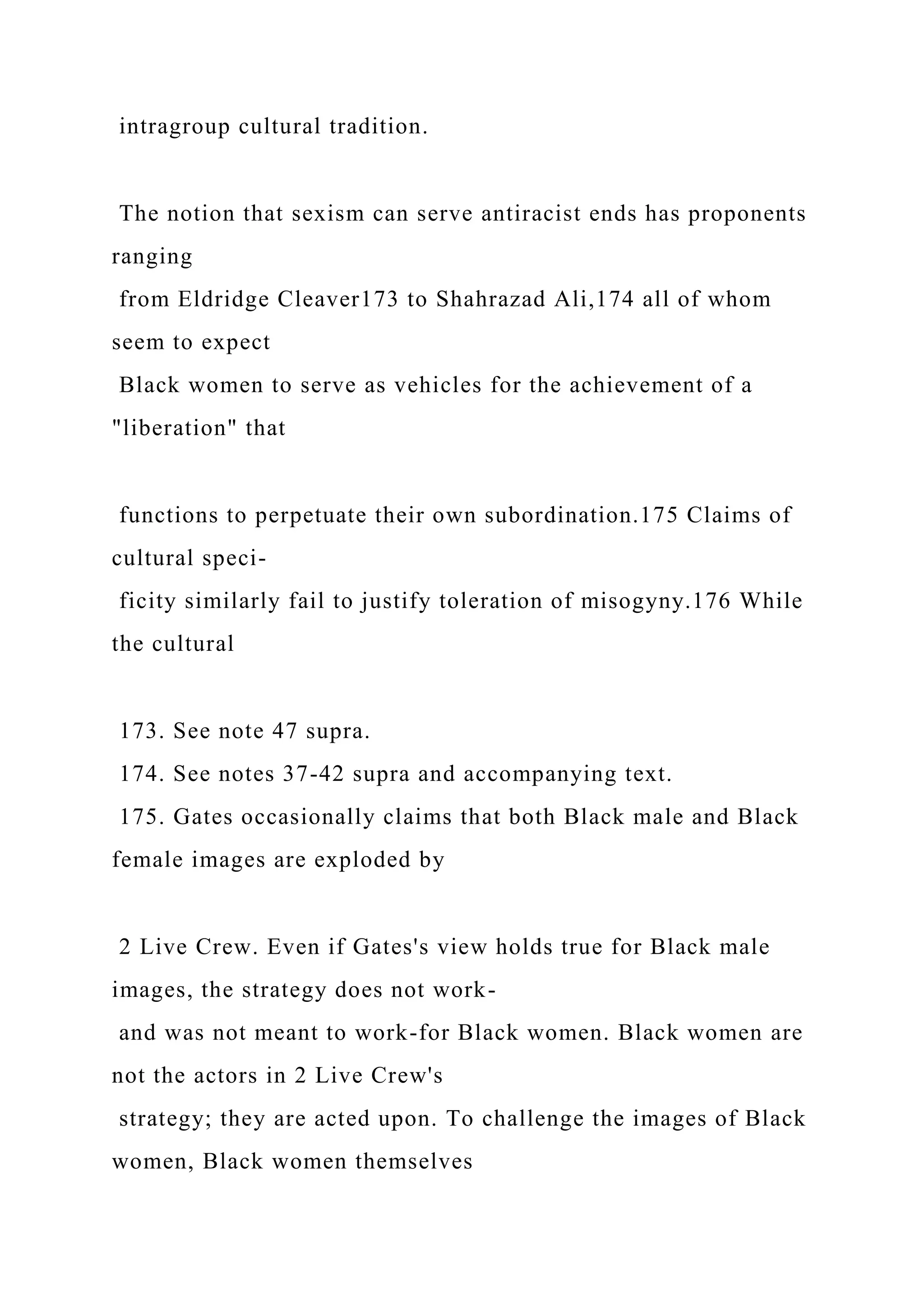 intragroup cultural tradition.
The notion that sexism can serve antiracist ends has proponents
ranging
from Eldridge Cleaver173 to Shahrazad Ali,174 all of whom
seem to expect
Black women to serve as vehicles for the achievement of a
"liberation" that
functions to perpetuate their own subordination.175 Claims of
cultural speci-
ficity similarly fail to justify toleration of misogyny.176 While
the cultural
173. See note 47 supra.
174. See notes 37-42 supra and accompanying text.
175. Gates occasionally claims that both Black male and Black
female images are exploded by
2 Live Crew. Even if Gates's view holds true for Black male
images, the strategy does not work-
and was not meant to work-for Black women. Black women are
not the actors in 2 Live Crew's
strategy; they are acted upon. To challenge the images of Black
women, Black women themselves
 