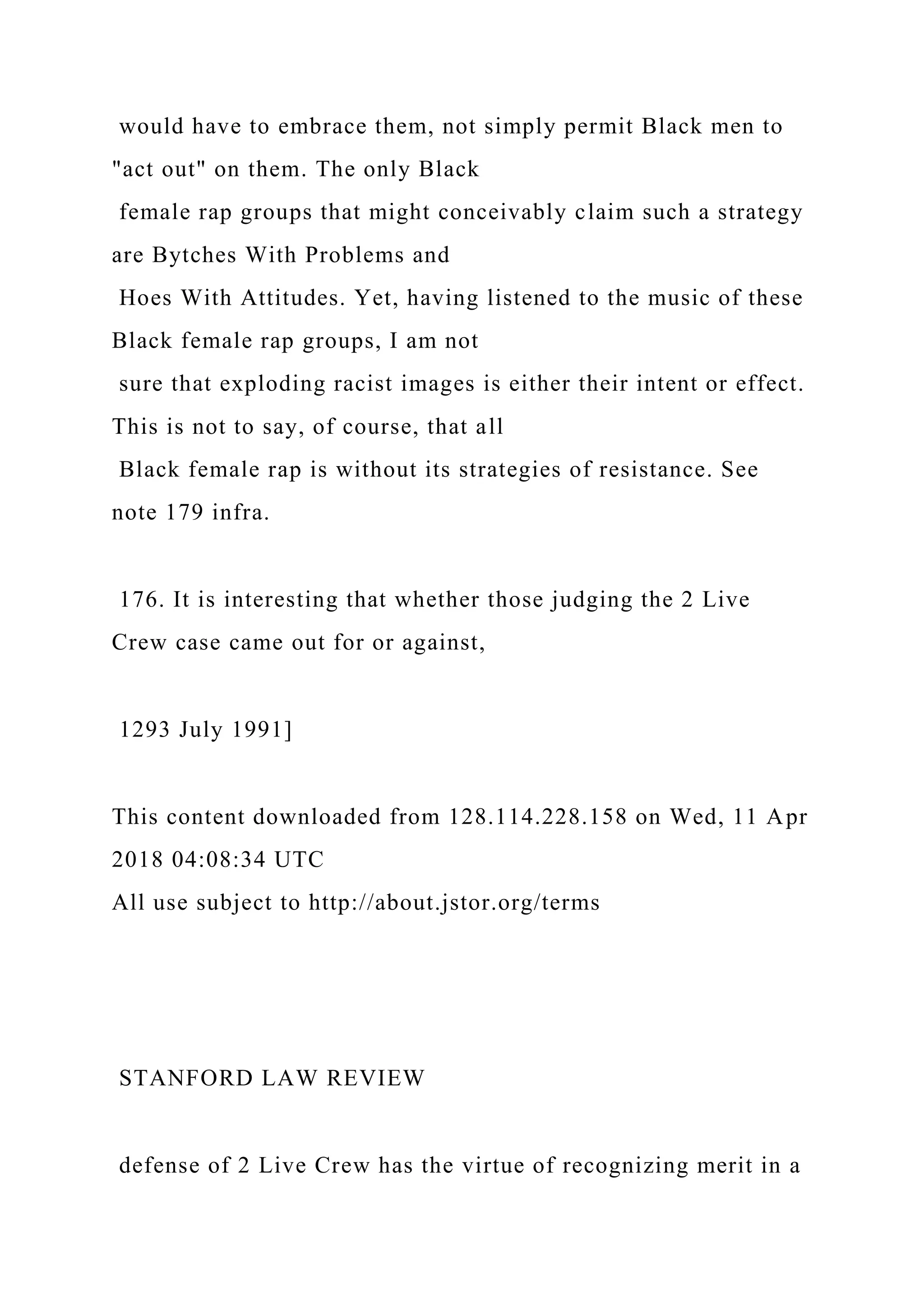 would have to embrace them, not simply permit Black men to
"act out" on them. The only Black
female rap groups that might conceivably claim such a strategy
are Bytches With Problems and
Hoes With Attitudes. Yet, having listened to the music of these
Black female rap groups, I am not
sure that exploding racist images is either their intent or effect.
This is not to say, of course, that all
Black female rap is without its strategies of resistance. See
note 179 infra.
176. It is interesting that whether those judging the 2 Live
Crew case came out for or against,
1293 July 1991]
This content downloaded from 128.114.228.158 on Wed, 11 Apr
2018 04:08:34 UTC
All use subject to http://about.jstor.org/terms
STANFORD LAW REVIEW
defense of 2 Live Crew has the virtue of recognizing merit in a
 