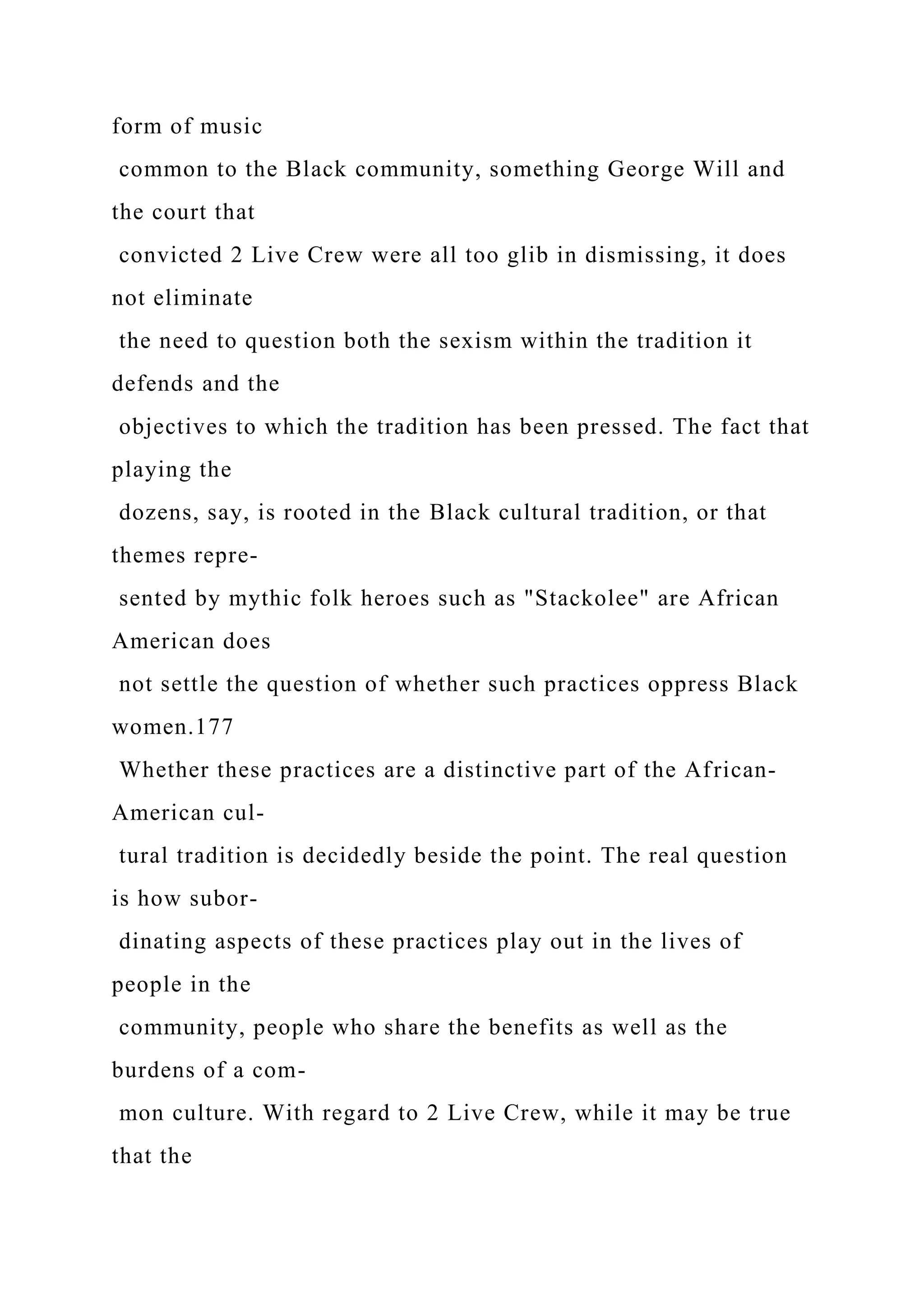 form of music
common to the Black community, something George Will and
the court that
convicted 2 Live Crew were all too glib in dismissing, it does
not eliminate
the need to question both the sexism within the tradition it
defends and the
objectives to which the tradition has been pressed. The fact that
playing the
dozens, say, is rooted in the Black cultural tradition, or that
themes repre-
sented by mythic folk heroes such as "Stackolee" are African
American does
not settle the question of whether such practices oppress Black
women.177
Whether these practices are a distinctive part of the African-
American cul-
tural tradition is decidedly beside the point. The real question
is how subor-
dinating aspects of these practices play out in the lives of
people in the
community, people who share the benefits as well as the
burdens of a com-
mon culture. With regard to 2 Live Crew, while it may be true
that the
 