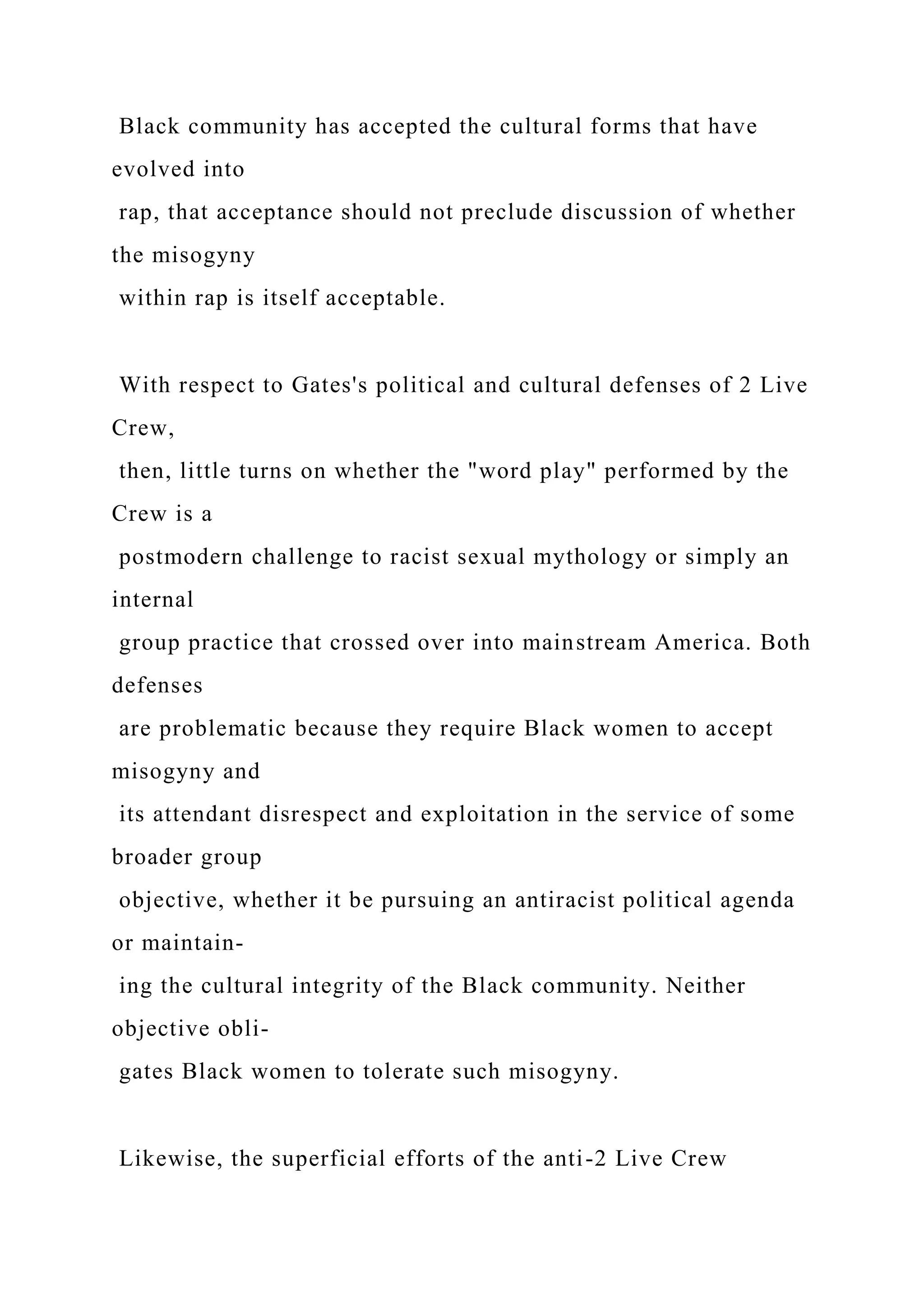 Black community has accepted the cultural forms that have
evolved into
rap, that acceptance should not preclude discussion of whether
the misogyny
within rap is itself acceptable.
With respect to Gates's political and cultural defenses of 2 Live
Crew,
then, little turns on whether the "word play" performed by the
Crew is a
postmodern challenge to racist sexual mythology or simply an
internal
group practice that crossed over into mainstream America. Both
defenses
are problematic because they require Black women to accept
misogyny and
its attendant disrespect and exploitation in the service of some
broader group
objective, whether it be pursuing an antiracist political agenda
or maintain-
ing the cultural integrity of the Black community. Neither
objective obli-
gates Black women to tolerate such misogyny.
Likewise, the superficial efforts of the anti-2 Live Crew
 