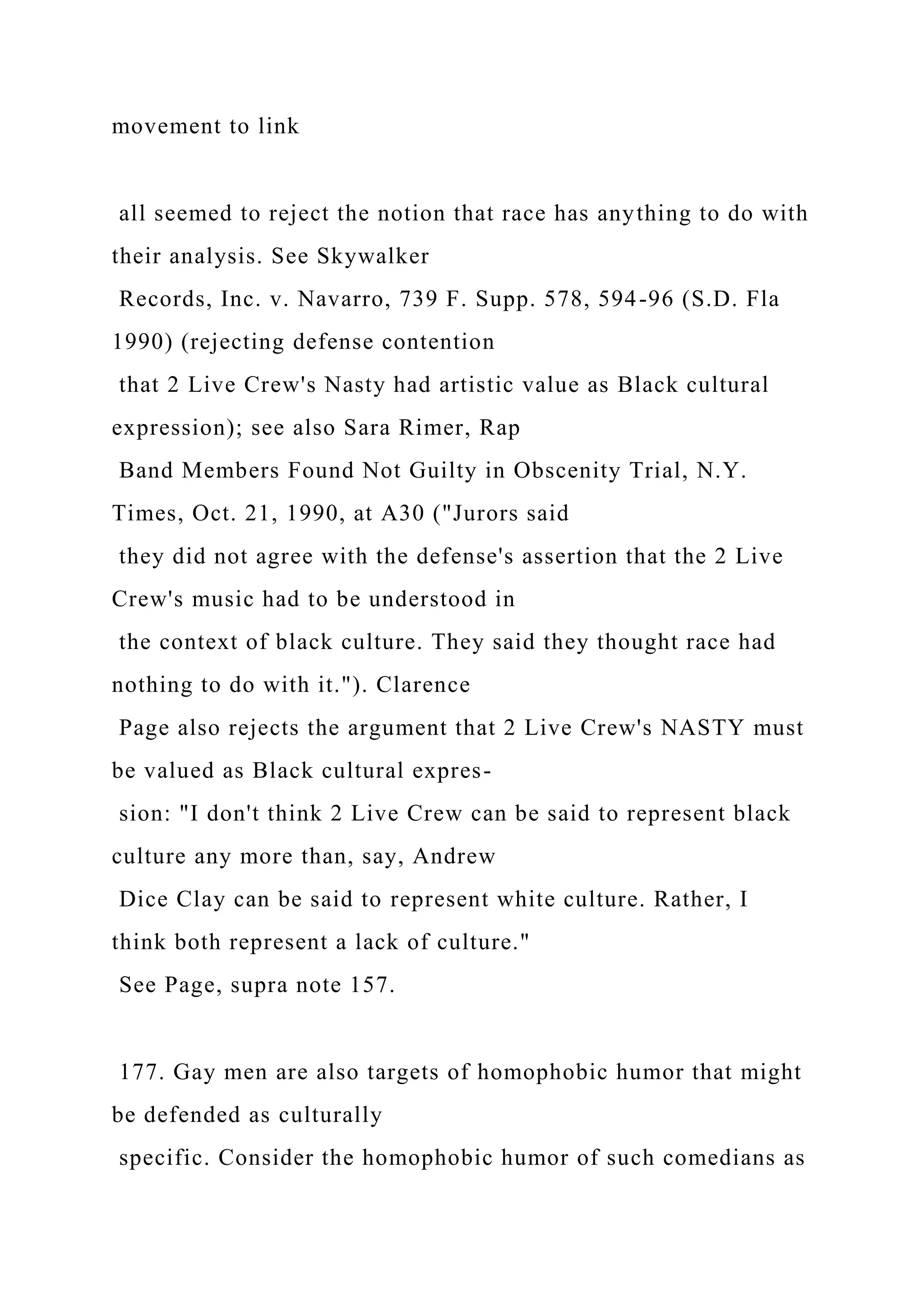 movement to link
all seemed to reject the notion that race has anything to do with
their analysis. See Skywalker
Records, Inc. v. Navarro, 739 F. Supp. 578, 594-96 (S.D. Fla
1990) (rejecting defense contention
that 2 Live Crew's Nasty had artistic value as Black cultural
expression); see also Sara Rimer, Rap
Band Members Found Not Guilty in Obscenity Trial, N.Y.
Times, Oct. 21, 1990, at A30 ("Jurors said
they did not agree with the defense's assertion that the 2 Live
Crew's music had to be understood in
the context of black culture. They said they thought race had
nothing to do with it."). Clarence
Page also rejects the argument that 2 Live Crew's NASTY must
be valued as Black cultural expres-
sion: "I don't think 2 Live Crew can be said to represent black
culture any more than, say, Andrew
Dice Clay can be said to represent white culture. Rather, I
think both represent a lack of culture."
See Page, supra note 157.
177. Gay men are also targets of homophobic humor that might
be defended as culturally
specific. Consider the homophobic humor of such comedians as
 