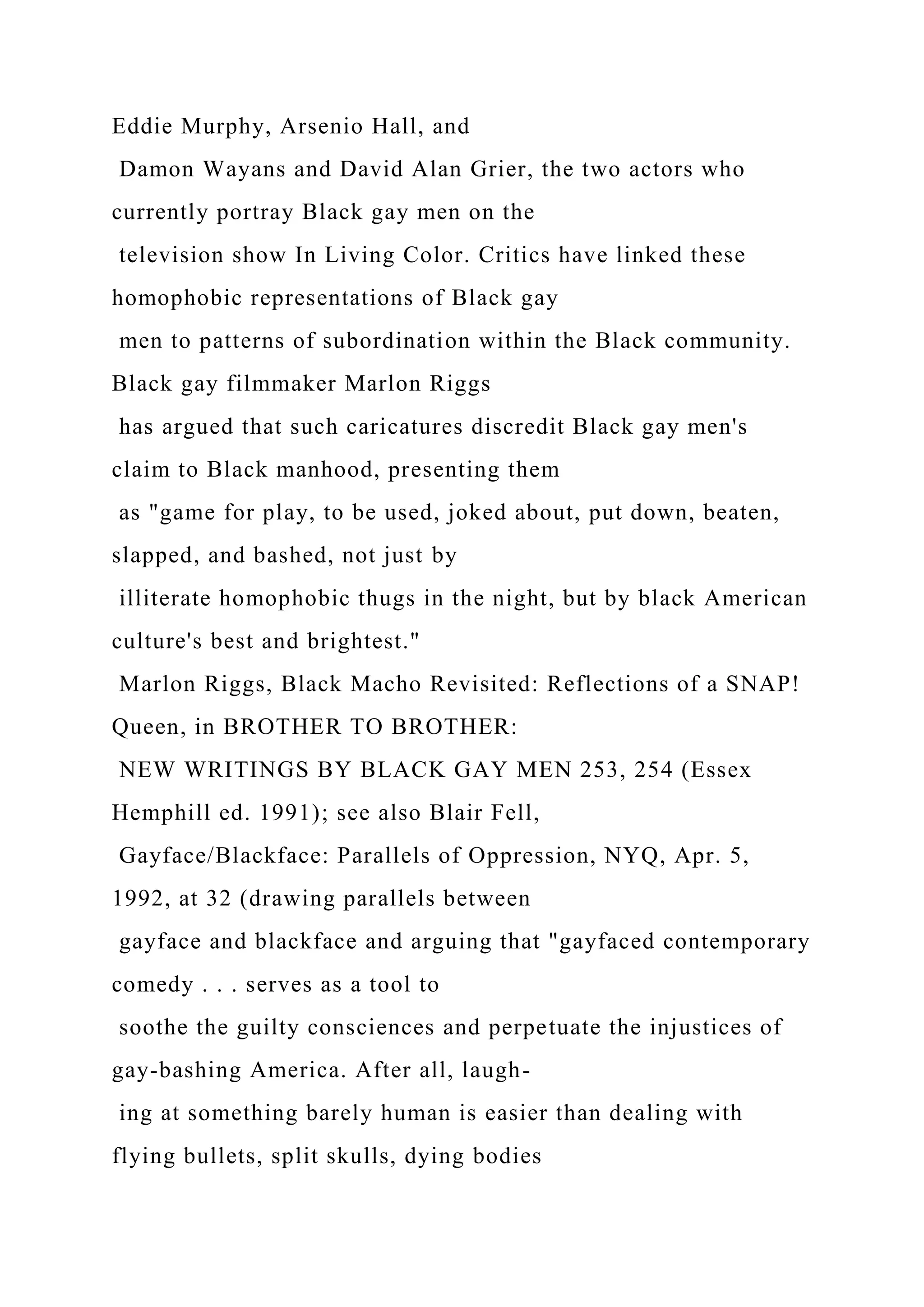 Eddie Murphy, Arsenio Hall, and
Damon Wayans and David Alan Grier, the two actors who
currently portray Black gay men on the
television show In Living Color. Critics have linked these
homophobic representations of Black gay
men to patterns of subordination within the Black community.
Black gay filmmaker Marlon Riggs
has argued that such caricatures discredit Black gay men's
claim to Black manhood, presenting them
as "game for play, to be used, joked about, put down, beaten,
slapped, and bashed, not just by
illiterate homophobic thugs in the night, but by black American
culture's best and brightest."
Marlon Riggs, Black Macho Revisited: Reflections of a SNAP!
Queen, in BROTHER TO BROTHER:
NEW WRITINGS BY BLACK GAY MEN 253, 254 (Essex
Hemphill ed. 1991); see also Blair Fell,
Gayface/Blackface: Parallels of Oppression, NYQ, Apr. 5,
1992, at 32 (drawing parallels between
gayface and blackface and arguing that "gayfaced contemporary
comedy . . . serves as a tool to
soothe the guilty consciences and perpetuate the injustices of
gay-bashing America. After all, laugh-
ing at something barely human is easier than dealing with
flying bullets, split skulls, dying bodies
 