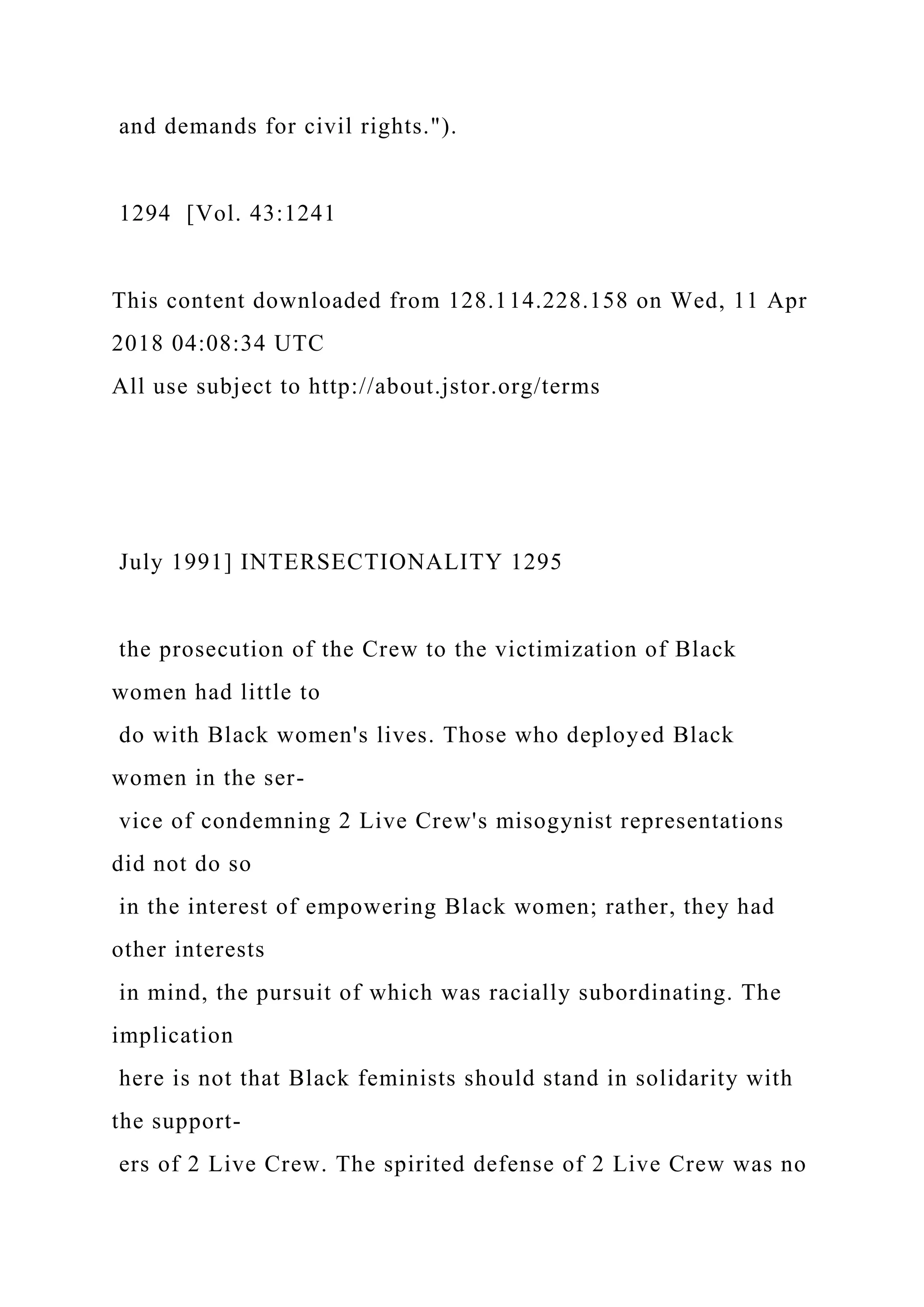 and demands for civil rights.").
1294 [Vol. 43:1241
This content downloaded from 128.114.228.158 on Wed, 11 Apr
2018 04:08:34 UTC
All use subject to http://about.jstor.org/terms
July 1991] INTERSECTIONALITY 1295
the prosecution of the Crew to the victimization of Black
women had little to
do with Black women's lives. Those who deployed Black
women in the ser-
vice of condemning 2 Live Crew's misogynist representations
did not do so
in the interest of empowering Black women; rather, they had
other interests
in mind, the pursuit of which was racially subordinating. The
implication
here is not that Black feminists should stand in solidarity with
the support-
ers of 2 Live Crew. The spirited defense of 2 Live Crew was no
 