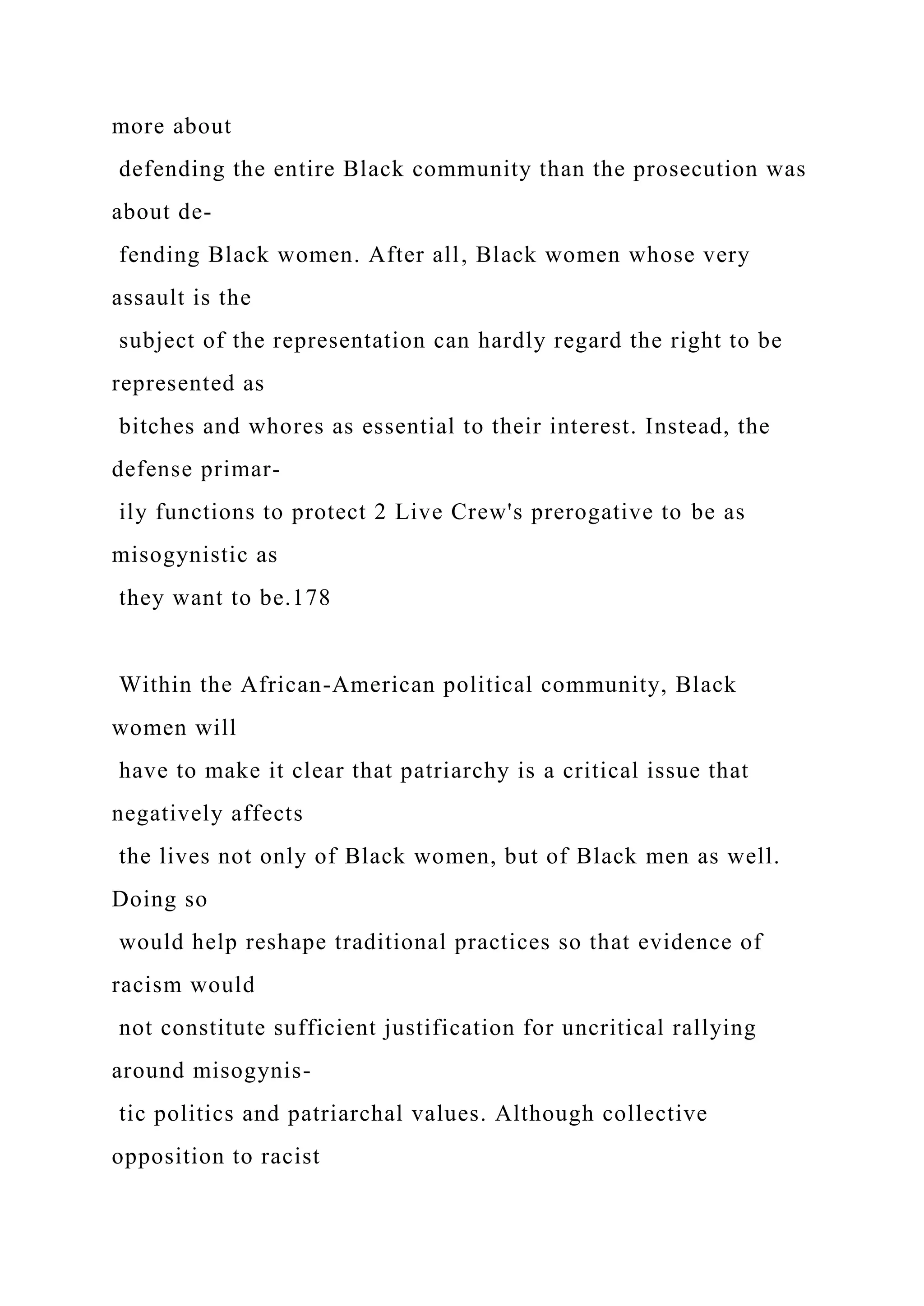 more about
defending the entire Black community than the prosecution was
about de-
fending Black women. After all, Black women whose very
assault is the
subject of the representation can hardly regard the right to be
represented as
bitches and whores as essential to their interest. Instead, the
defense primar-
ily functions to protect 2 Live Crew's prerogative to be as
misogynistic as
they want to be.178
Within the African-American political community, Black
women will
have to make it clear that patriarchy is a critical issue that
negatively affects
the lives not only of Black women, but of Black men as well.
Doing so
would help reshape traditional practices so that evidence of
racism would
not constitute sufficient justification for uncritical rallying
around misogynis-
tic politics and patriarchal values. Although collective
opposition to racist
 