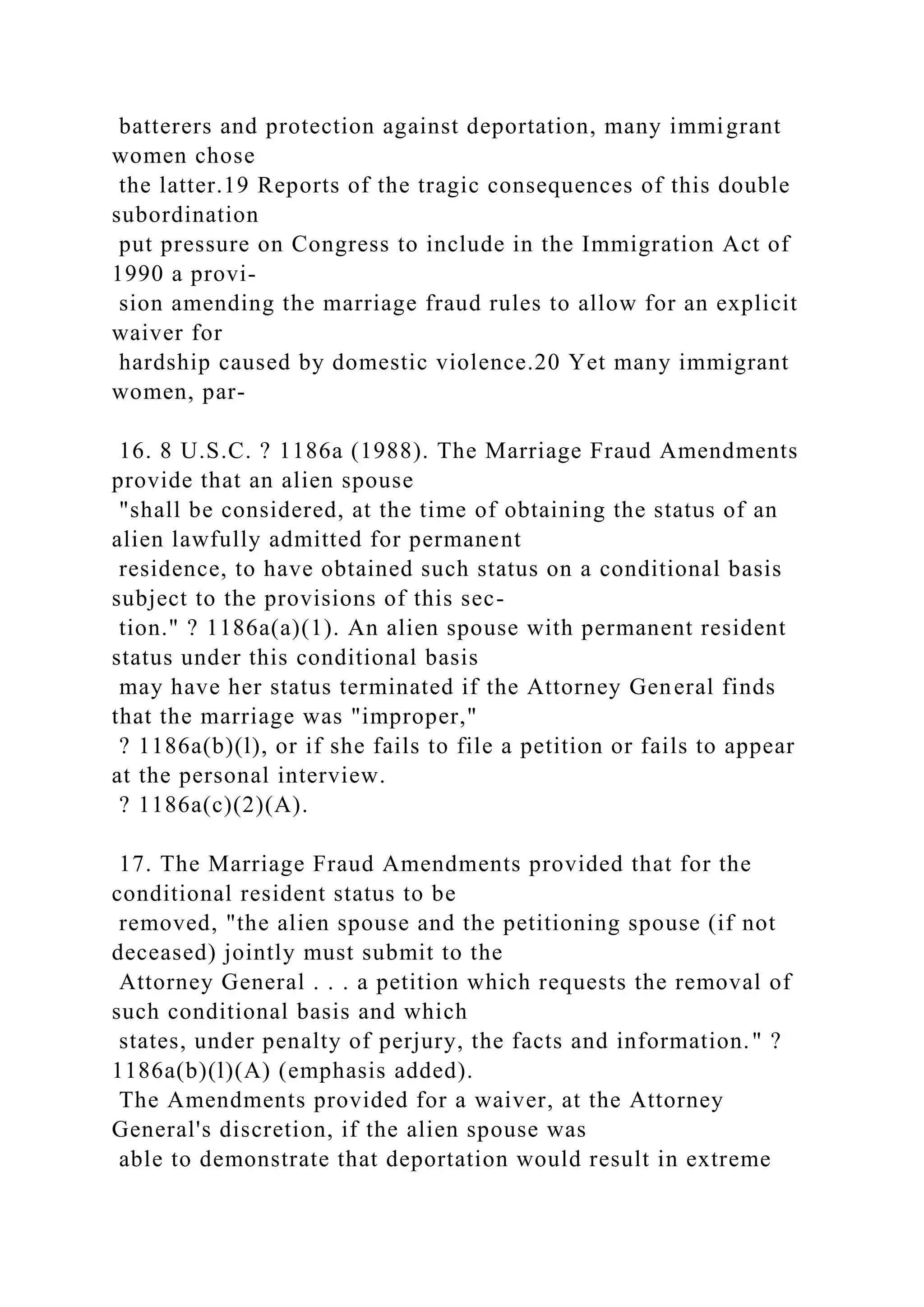 batterers and protection against deportation, many immigrant
women chose
the latter.19 Reports of the tragic consequences of this double
subordination
put pressure on Congress to include in the Immigration Act of
1990 a provi-
sion amending the marriage fraud rules to allow for an explicit
waiver for
hardship caused by domestic violence.20 Yet many immigrant
women, par-
16. 8 U.S.C. ? 1186a (1988). The Marriage Fraud Amendments
provide that an alien spouse
"shall be considered, at the time of obtaining the status of an
alien lawfully admitted for permanent
residence, to have obtained such status on a conditional basis
subject to the provisions of this sec-
tion." ? 1186a(a)(1). An alien spouse with permanent resident
status under this conditional basis
may have her status terminated if the Attorney General finds
that the marriage was "improper,"
? 1186a(b)(l), or if she fails to file a petition or fails to appear
at the personal interview.
? 1186a(c)(2)(A).
17. The Marriage Fraud Amendments provided that for the
conditional resident status to be
removed, "the alien spouse and the petitioning spouse (if not
deceased) jointly must submit to the
Attorney General . . . a petition which requests the removal of
such conditional basis and which
states, under penalty of perjury, the facts and information." ?
1186a(b)(l)(A) (emphasis added).
The Amendments provided for a waiver, at the Attorney
General's discretion, if the alien spouse was
able to demonstrate that deportation would result in extreme
 