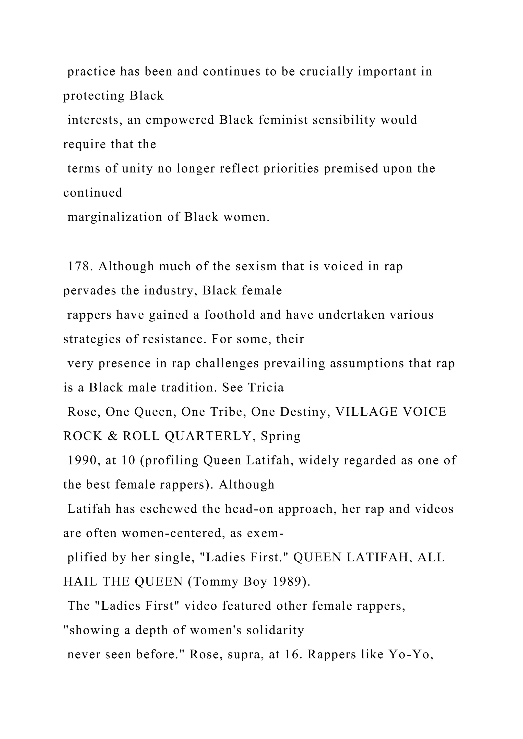 practice has been and continues to be crucially important in
protecting Black
interests, an empowered Black feminist sensibility would
require that the
terms of unity no longer reflect priorities premised upon the
continued
marginalization of Black women.
178. Although much of the sexism that is voiced in rap
pervades the industry, Black female
rappers have gained a foothold and have undertaken various
strategies of resistance. For some, their
very presence in rap challenges prevailing assumptions that rap
is a Black male tradition. See Tricia
Rose, One Queen, One Tribe, One Destiny, VILLAGE VOICE
ROCK & ROLL QUARTERLY, Spring
1990, at 10 (profiling Queen Latifah, widely regarded as one of
the best female rappers). Although
Latifah has eschewed the head-on approach, her rap and videos
are often women-centered, as exem-
plified by her single, "Ladies First." QUEEN LATIFAH, ALL
HAIL THE QUEEN (Tommy Boy 1989).
The "Ladies First" video featured other female rappers,
"showing a depth of women's solidarity
never seen before." Rose, supra, at 16. Rappers like Yo-Yo,
 
