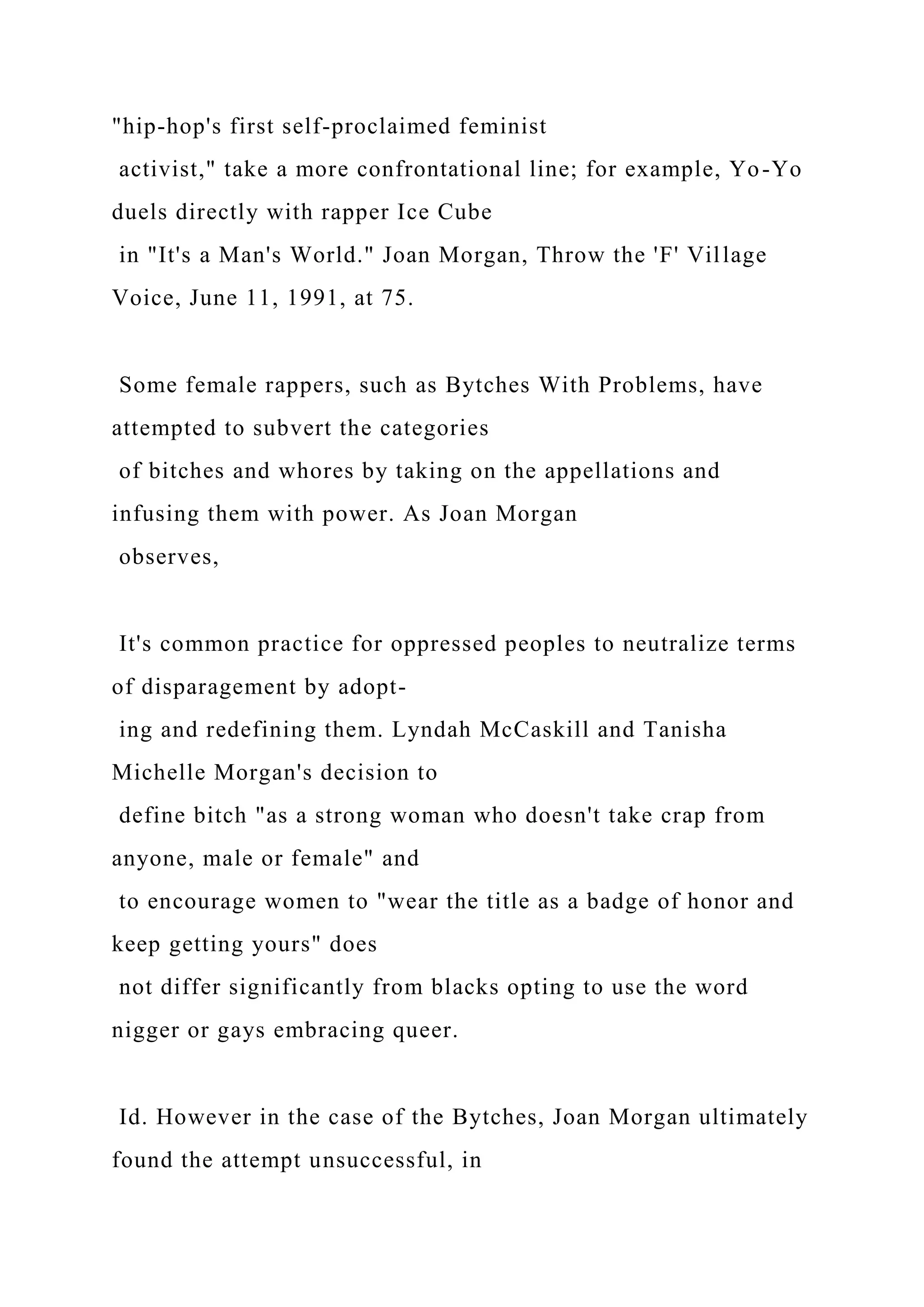 "hip-hop's first self-proclaimed feminist
activist," take a more confrontational line; for example, Yo-Yo
duels directly with rapper Ice Cube
in "It's a Man's World." Joan Morgan, Throw the 'F' Village
Voice, June 11, 1991, at 75.
Some female rappers, such as Bytches With Problems, have
attempted to subvert the categories
of bitches and whores by taking on the appellations and
infusing them with power. As Joan Morgan
observes,
It's common practice for oppressed peoples to neutralize terms
of disparagement by adopt-
ing and redefining them. Lyndah McCaskill and Tanisha
Michelle Morgan's decision to
define bitch "as a strong woman who doesn't take crap from
anyone, male or female" and
to encourage women to "wear the title as a badge of honor and
keep getting yours" does
not differ significantly from blacks opting to use the word
nigger or gays embracing queer.
Id. However in the case of the Bytches, Joan Morgan ultimately
found the attempt unsuccessful, in
 