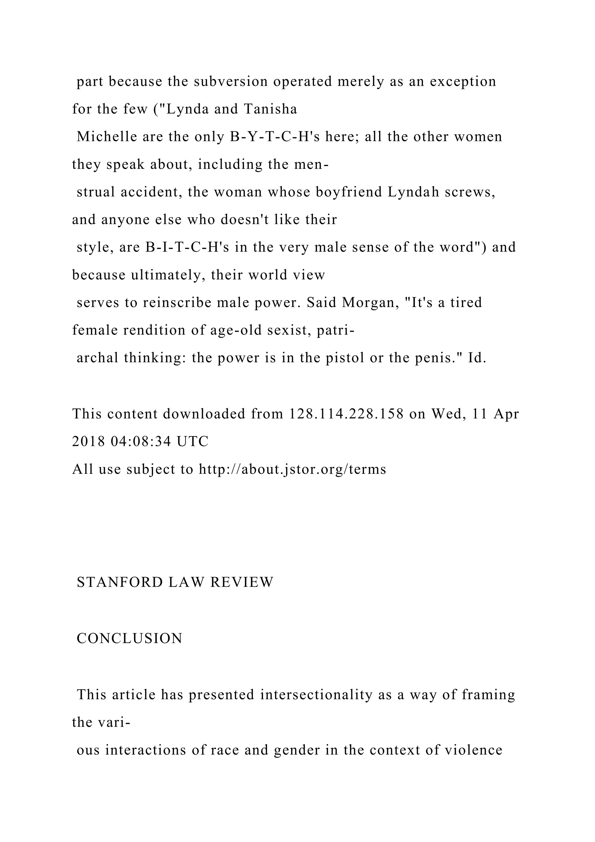 part because the subversion operated merely as an exception
for the few ("Lynda and Tanisha
Michelle are the only B-Y-T-C-H's here; all the other women
they speak about, including the men-
strual accident, the woman whose boyfriend Lyndah screws,
and anyone else who doesn't like their
style, are B-I-T-C-H's in the very male sense of the word") and
because ultimately, their world view
serves to reinscribe male power. Said Morgan, "It's a tired
female rendition of age-old sexist, patri-
archal thinking: the power is in the pistol or the penis." Id.
This content downloaded from 128.114.228.158 on Wed, 11 Apr
2018 04:08:34 UTC
All use subject to http://about.jstor.org/terms
STANFORD LAW REVIEW
CONCLUSION
This article has presented intersectionality as a way of framing
the vari-
ous interactions of race and gender in the context of violence
 