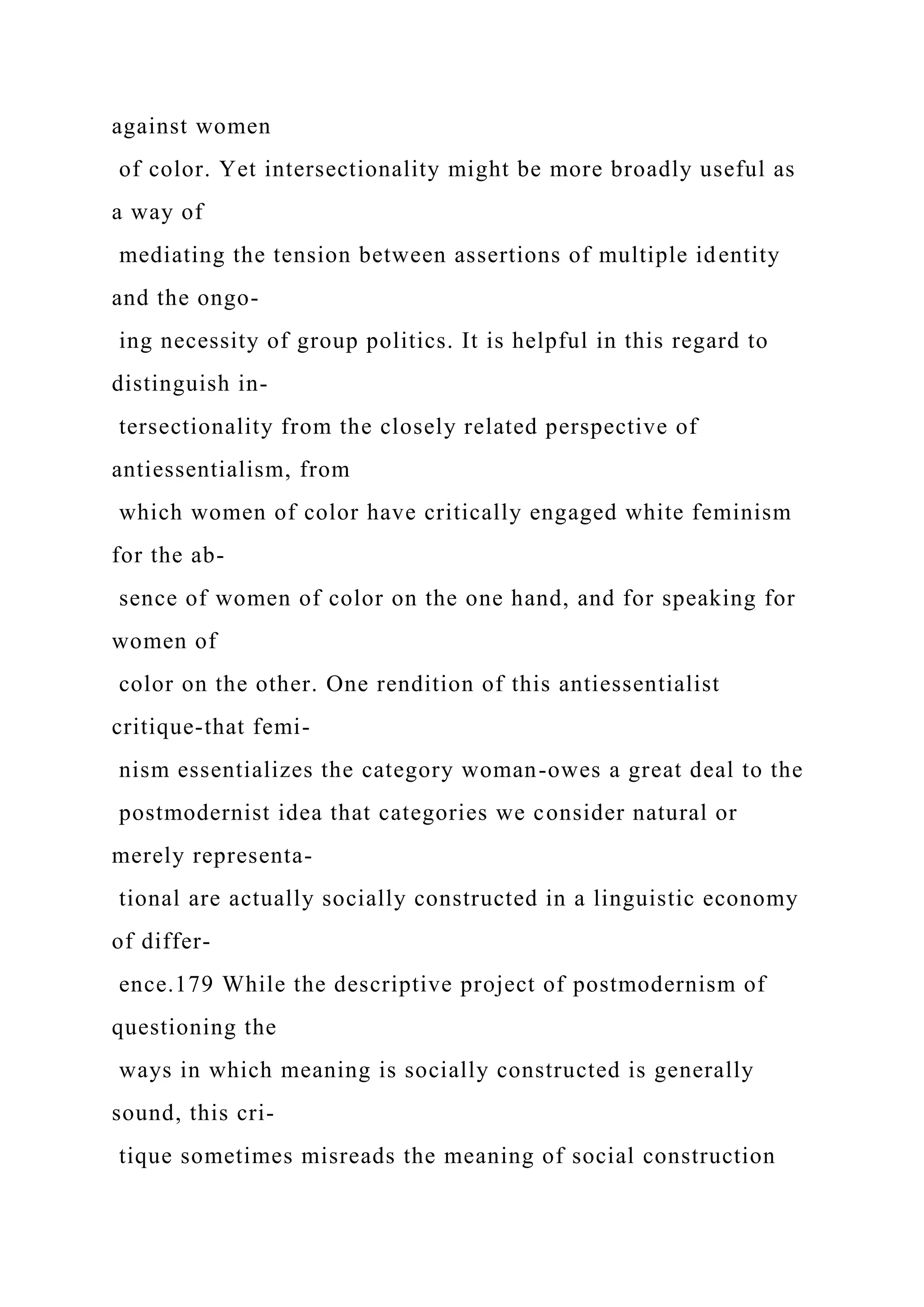 against women
of color. Yet intersectionality might be more broadly useful as
a way of
mediating the tension between assertions of multiple identity
and the ongo-
ing necessity of group politics. It is helpful in this regard to
distinguish in-
tersectionality from the closely related perspective of
antiessentialism, from
which women of color have critically engaged white feminism
for the ab-
sence of women of color on the one hand, and for speaking for
women of
color on the other. One rendition of this antiessentialist
critique-that femi-
nism essentializes the category woman-owes a great deal to the
postmodernist idea that categories we consider natural or
merely representa-
tional are actually socially constructed in a linguistic economy
of differ-
ence.179 While the descriptive project of postmodernism of
questioning the
ways in which meaning is socially constructed is generally
sound, this cri-
tique sometimes misreads the meaning of social construction
 