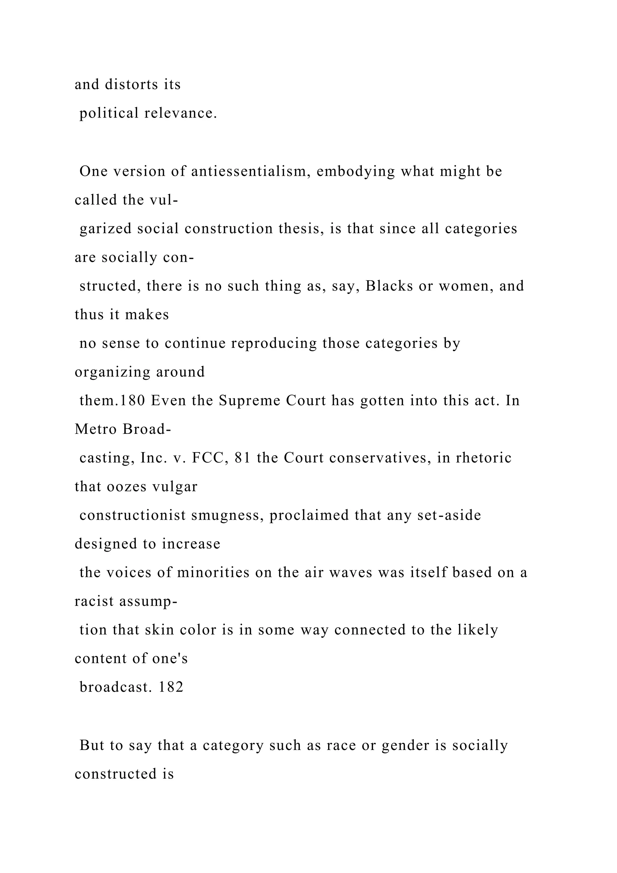 and distorts its
political relevance.
One version of antiessentialism, embodying what might be
called the vul-
garized social construction thesis, is that since all categories
are socially con-
structed, there is no such thing as, say, Blacks or women, and
thus it makes
no sense to continue reproducing those categories by
organizing around
them.180 Even the Supreme Court has gotten into this act. In
Metro Broad-
casting, Inc. v. FCC, 81 the Court conservatives, in rhetoric
that oozes vulgar
constructionist smugness, proclaimed that any set-aside
designed to increase
the voices of minorities on the air waves was itself based on a
racist assump-
tion that skin color is in some way connected to the likely
content of one's
broadcast. 182
But to say that a category such as race or gender is socially
constructed is
 