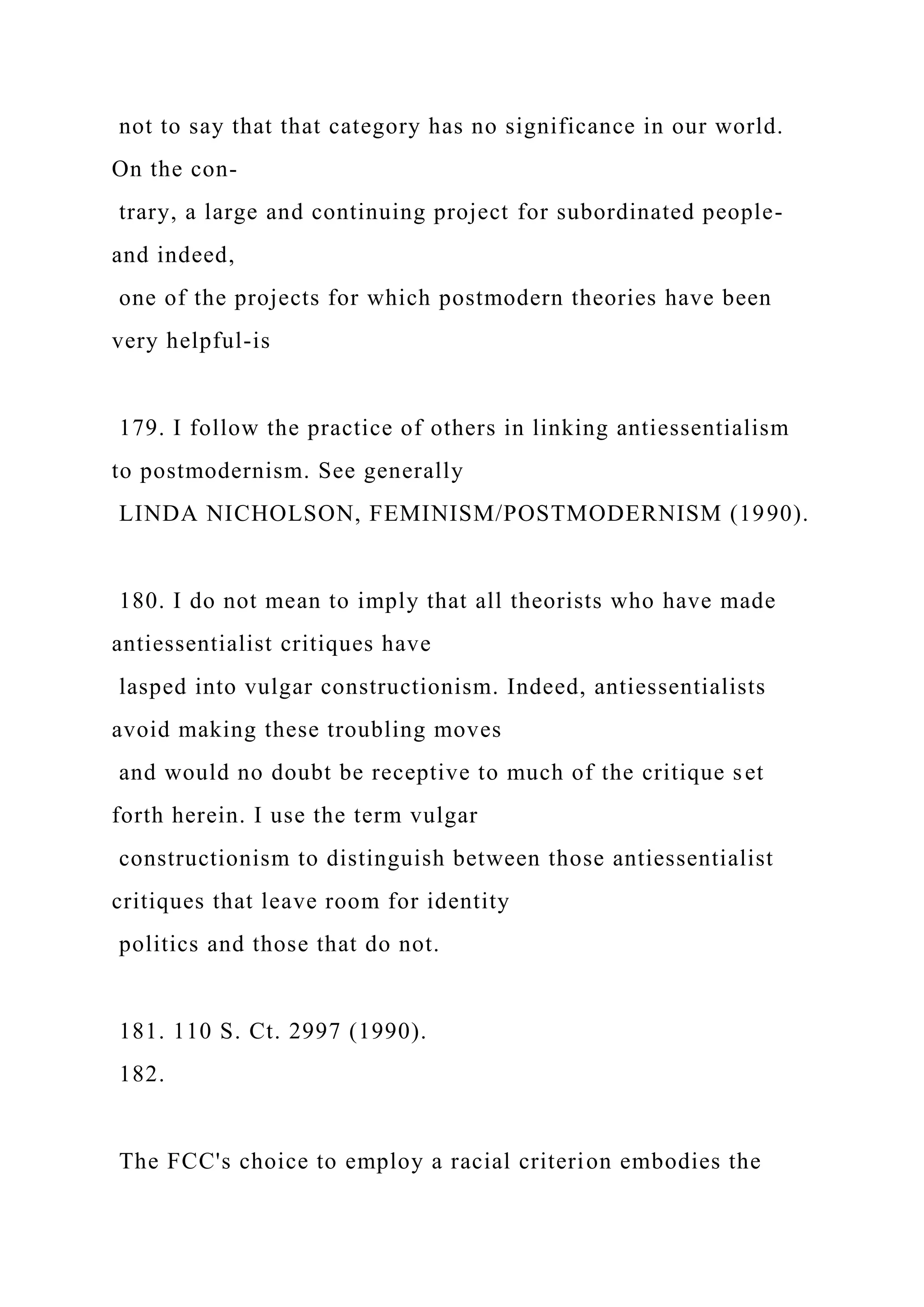not to say that that category has no significance in our world.
On the con-
trary, a large and continuing project for subordinated people-
and indeed,
one of the projects for which postmodern theories have been
very helpful-is
179. I follow the practice of others in linking antiessentialism
to postmodernism. See generally
LINDA NICHOLSON, FEMINISM/POSTMODERNISM (1990).
180. I do not mean to imply that all theorists who have made
antiessentialist critiques have
lasped into vulgar constructionism. Indeed, antiessentialists
avoid making these troubling moves
and would no doubt be receptive to much of the critique set
forth herein. I use the term vulgar
constructionism to distinguish between those antiessentialist
critiques that leave room for identity
politics and those that do not.
181. 110 S. Ct. 2997 (1990).
182.
The FCC's choice to employ a racial criterion embodies the
 