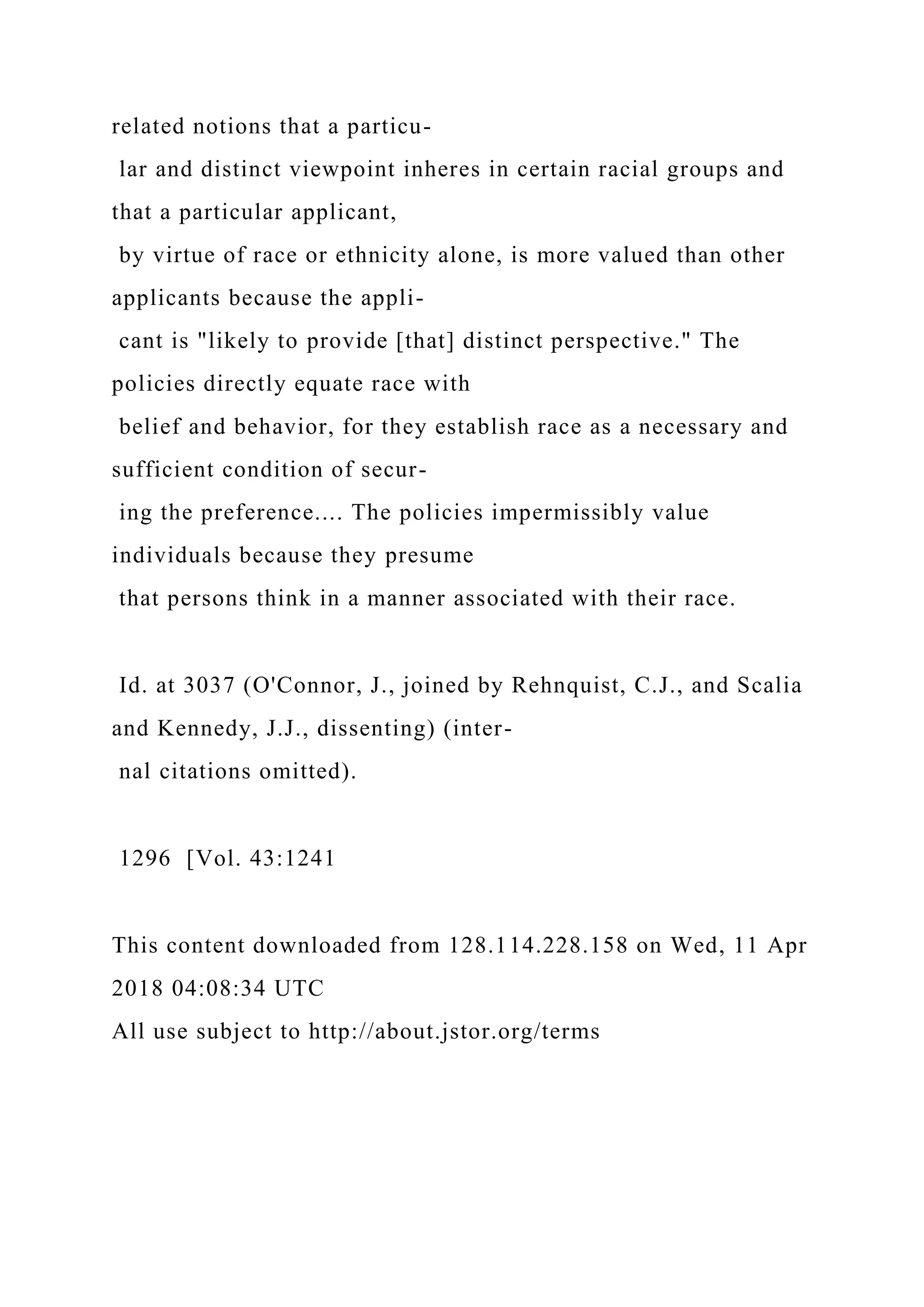 related notions that a particu-
lar and distinct viewpoint inheres in certain racial groups and
that a particular applicant,
by virtue of race or ethnicity alone, is more valued than other
applicants because the appli-
cant is "likely to provide [that] distinct perspective." The
policies directly equate race with
belief and behavior, for they establish race as a necessary and
sufficient condition of secur-
ing the preference.... The policies impermissibly value
individuals because they presume
that persons think in a manner associated with their race.
Id. at 3037 (O'Connor, J., joined by Rehnquist, C.J., and Scalia
and Kennedy, J.J., dissenting) (inter-
nal citations omitted).
1296 [Vol. 43:1241
This content downloaded from 128.114.228.158 on Wed, 11 Apr
2018 04:08:34 UTC
All use subject to http://about.jstor.org/terms
 