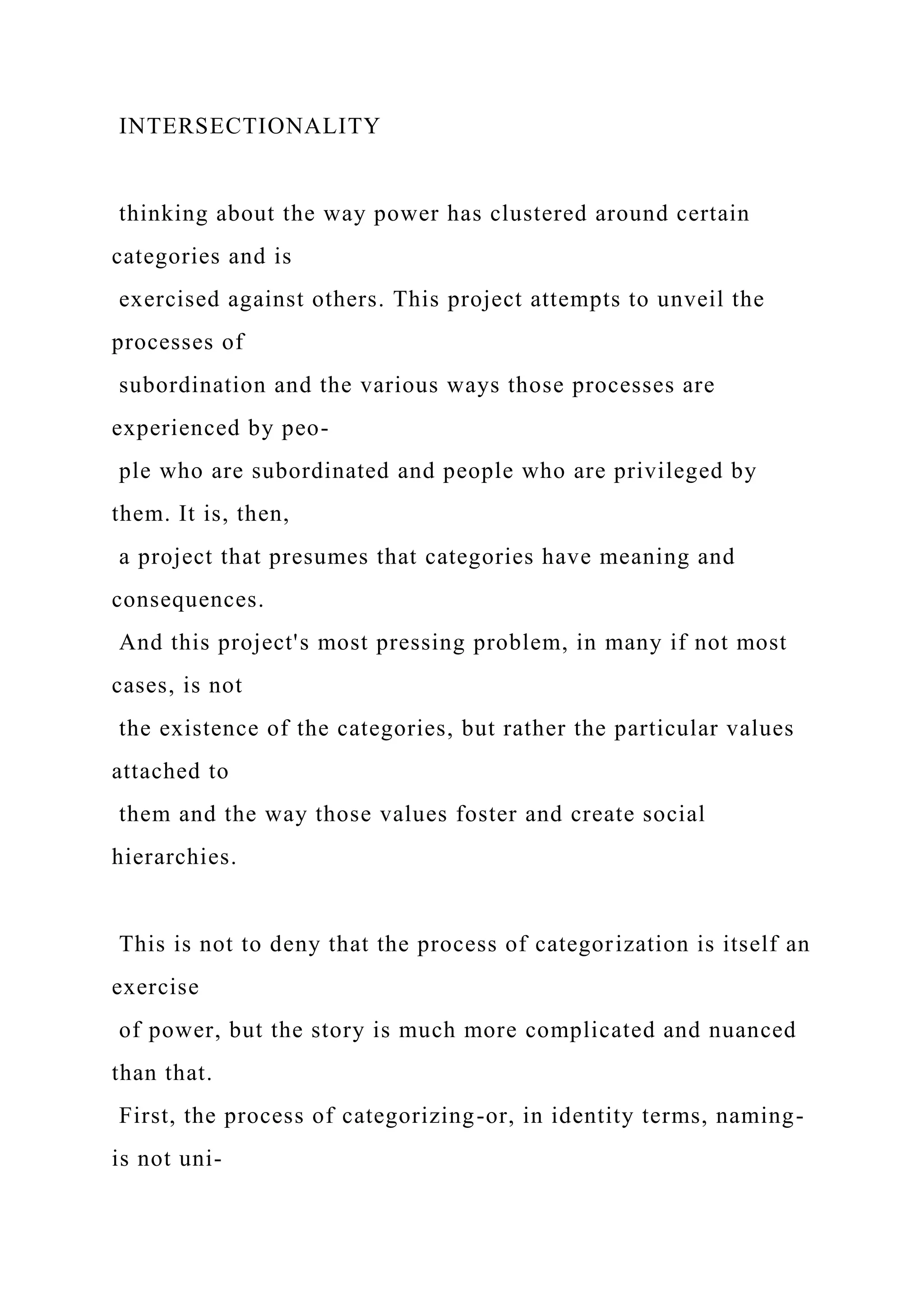 INTERSECTIONALITY
thinking about the way power has clustered around certain
categories and is
exercised against others. This project attempts to unveil the
processes of
subordination and the various ways those processes are
experienced by peo-
ple who are subordinated and people who are privileged by
them. It is, then,
a project that presumes that categories have meaning and
consequences.
And this project's most pressing problem, in many if not most
cases, is not
the existence of the categories, but rather the particular values
attached to
them and the way those values foster and create social
hierarchies.
This is not to deny that the process of categorization is itself an
exercise
of power, but the story is much more complicated and nuanced
than that.
First, the process of categorizing-or, in identity terms, naming-
is not uni-
 