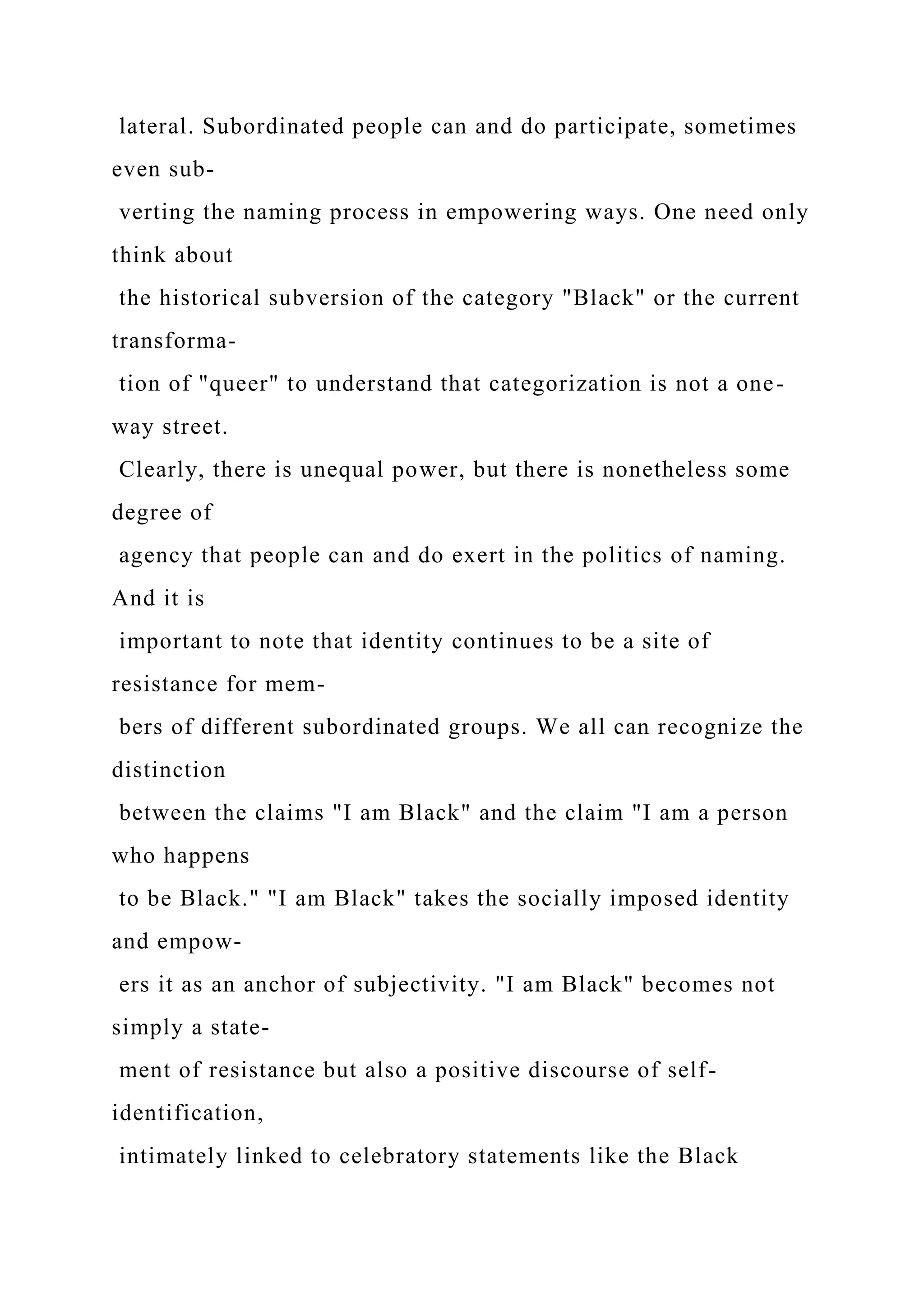 lateral. Subordinated people can and do participate, sometimes
even sub-
verting the naming process in empowering ways. One need only
think about
the historical subversion of the category "Black" or the current
transforma-
tion of "queer" to understand that categorization is not a one-
way street.
Clearly, there is unequal power, but there is nonetheless some
degree of
agency that people can and do exert in the politics of naming.
And it is
important to note that identity continues to be a site of
resistance for mem-
bers of different subordinated groups. We all can recognize the
distinction
between the claims "I am Black" and the claim "I am a person
who happens
to be Black." "I am Black" takes the socially imposed identity
and empow-
ers it as an anchor of subjectivity. "I am Black" becomes not
simply a state-
ment of resistance but also a positive discourse of self-
identification,
intimately linked to celebratory statements like the Black
 