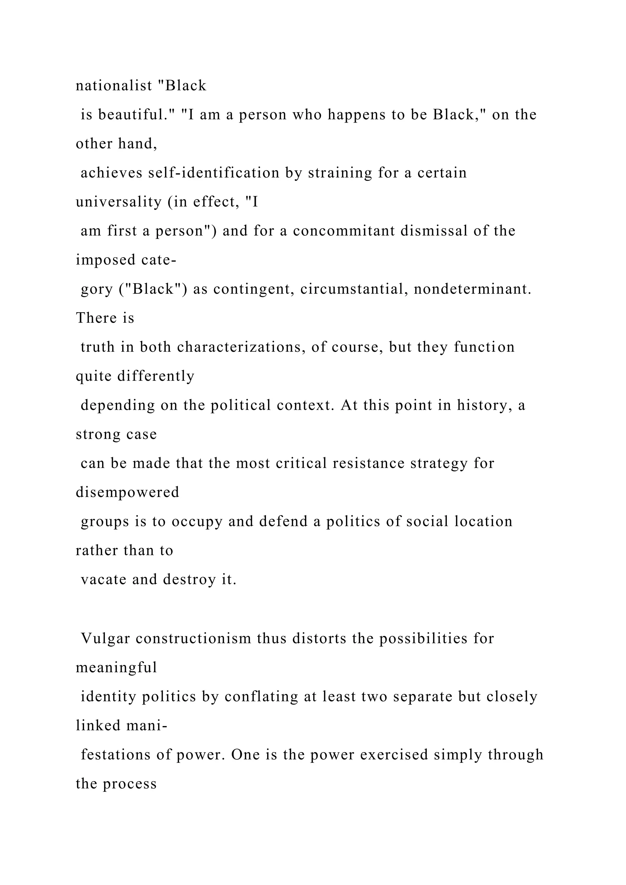 nationalist "Black
is beautiful." "I am a person who happens to be Black," on the
other hand,
achieves self-identification by straining for a certain
universality (in effect, "I
am first a person") and for a concommitant dismissal of the
imposed cate-
gory ("Black") as contingent, circumstantial, nondeterminant.
There is
truth in both characterizations, of course, but they function
quite differently
depending on the political context. At this point in history, a
strong case
can be made that the most critical resistance strategy for
disempowered
groups is to occupy and defend a politics of social location
rather than to
vacate and destroy it.
Vulgar constructionism thus distorts the possibilities for
meaningful
identity politics by conflating at least two separate but closely
linked mani-
festations of power. One is the power exercised simply through
the process
 
