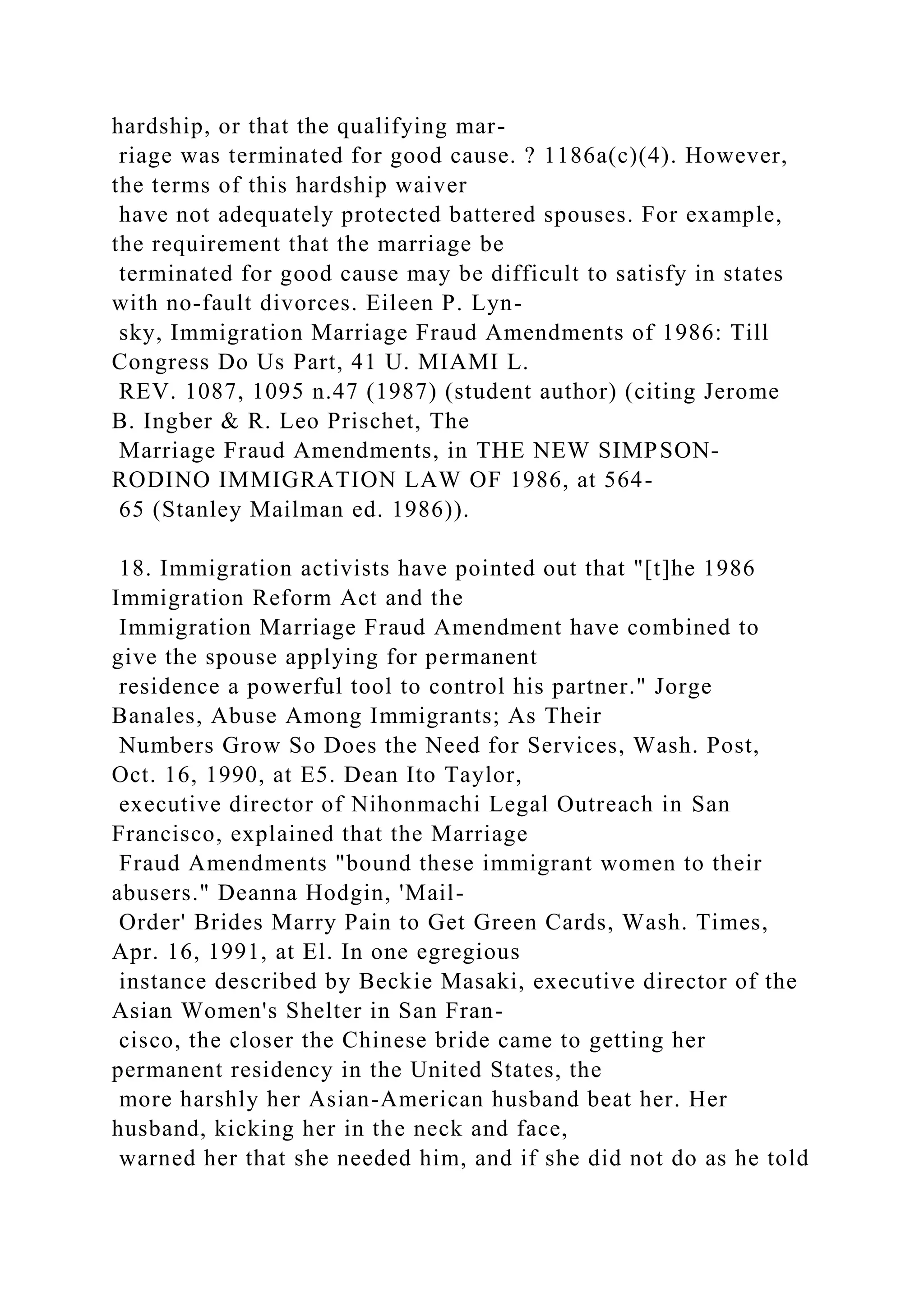 hardship, or that the qualifying mar-
riage was terminated for good cause. ? 1186a(c)(4). However,
the terms of this hardship waiver
have not adequately protected battered spouses. For example,
the requirement that the marriage be
terminated for good cause may be difficult to satisfy in states
with no-fault divorces. Eileen P. Lyn-
sky, Immigration Marriage Fraud Amendments of 1986: Till
Congress Do Us Part, 41 U. MIAMI L.
REV. 1087, 1095 n.47 (1987) (student author) (citing Jerome
B. Ingber & R. Leo Prischet, The
Marriage Fraud Amendments, in THE NEW SIMPSON-
RODINO IMMIGRATION LAW OF 1986, at 564-
65 (Stanley Mailman ed. 1986)).
18. Immigration activists have pointed out that "[t]he 1986
Immigration Reform Act and the
Immigration Marriage Fraud Amendment have combined to
give the spouse applying for permanent
residence a powerful tool to control his partner." Jorge
Banales, Abuse Among Immigrants; As Their
Numbers Grow So Does the Need for Services, Wash. Post,
Oct. 16, 1990, at E5. Dean Ito Taylor,
executive director of Nihonmachi Legal Outreach in San
Francisco, explained that the Marriage
Fraud Amendments "bound these immigrant women to their
abusers." Deanna Hodgin, 'Mail-
Order' Brides Marry Pain to Get Green Cards, Wash. Times,
Apr. 16, 1991, at El. In one egregious
instance described by Beckie Masaki, executive director of the
Asian Women's Shelter in San Fran-
cisco, the closer the Chinese bride came to getting her
permanent residency in the United States, the
more harshly her Asian-American husband beat her. Her
husband, kicking her in the neck and face,
warned her that she needed him, and if she did not do as he told
 