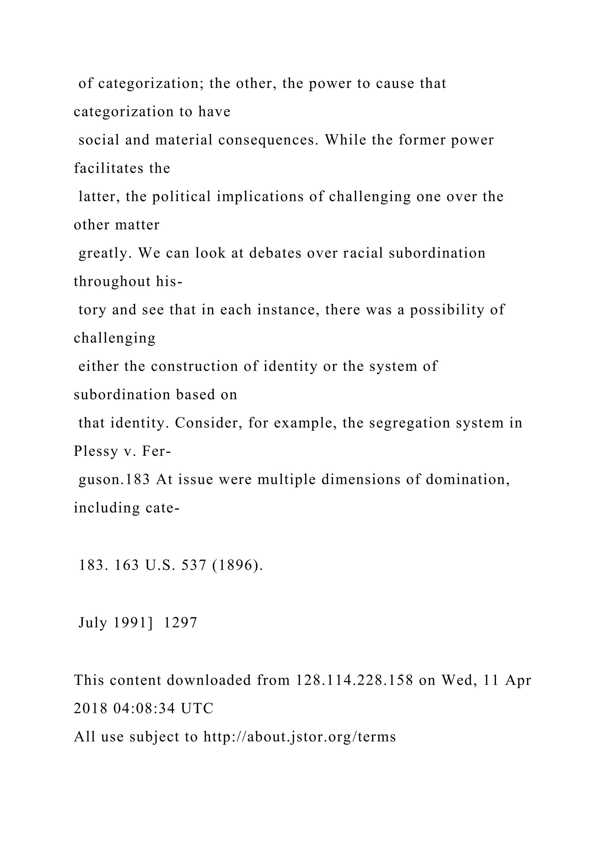 of categorization; the other, the power to cause that
categorization to have
social and material consequences. While the former power
facilitates the
latter, the political implications of challenging one over the
other matter
greatly. We can look at debates over racial subordination
throughout his-
tory and see that in each instance, there was a possibility of
challenging
either the construction of identity or the system of
subordination based on
that identity. Consider, for example, the segregation system in
Plessy v. Fer-
guson.183 At issue were multiple dimensions of domination,
including cate-
183. 163 U.S. 537 (1896).
July 1991] 1297
This content downloaded from 128.114.228.158 on Wed, 11 Apr
2018 04:08:34 UTC
All use subject to http://about.jstor.org/terms
 