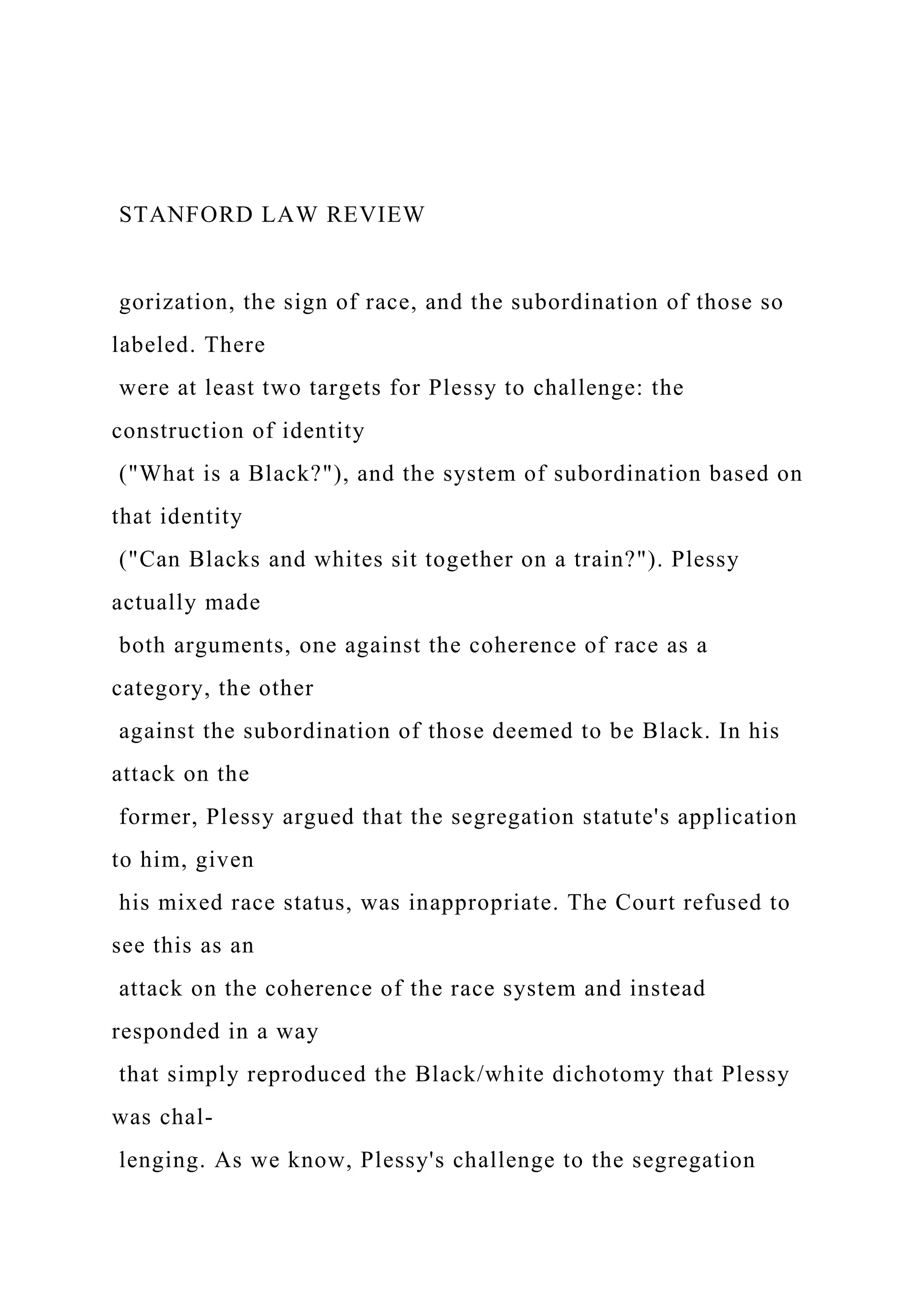 STANFORD LAW REVIEW
gorization, the sign of race, and the subordination of those so
labeled. There
were at least two targets for Plessy to challenge: the
construction of identity
("What is a Black?"), and the system of subordination based on
that identity
("Can Blacks and whites sit together on a train?"). Plessy
actually made
both arguments, one against the coherence of race as a
category, the other
against the subordination of those deemed to be Black. In his
attack on the
former, Plessy argued that the segregation statute's application
to him, given
his mixed race status, was inappropriate. The Court refused to
see this as an
attack on the coherence of the race system and instead
responded in a way
that simply reproduced the Black/white dichotomy that Plessy
was chal-
lenging. As we know, Plessy's challenge to the segregation
 