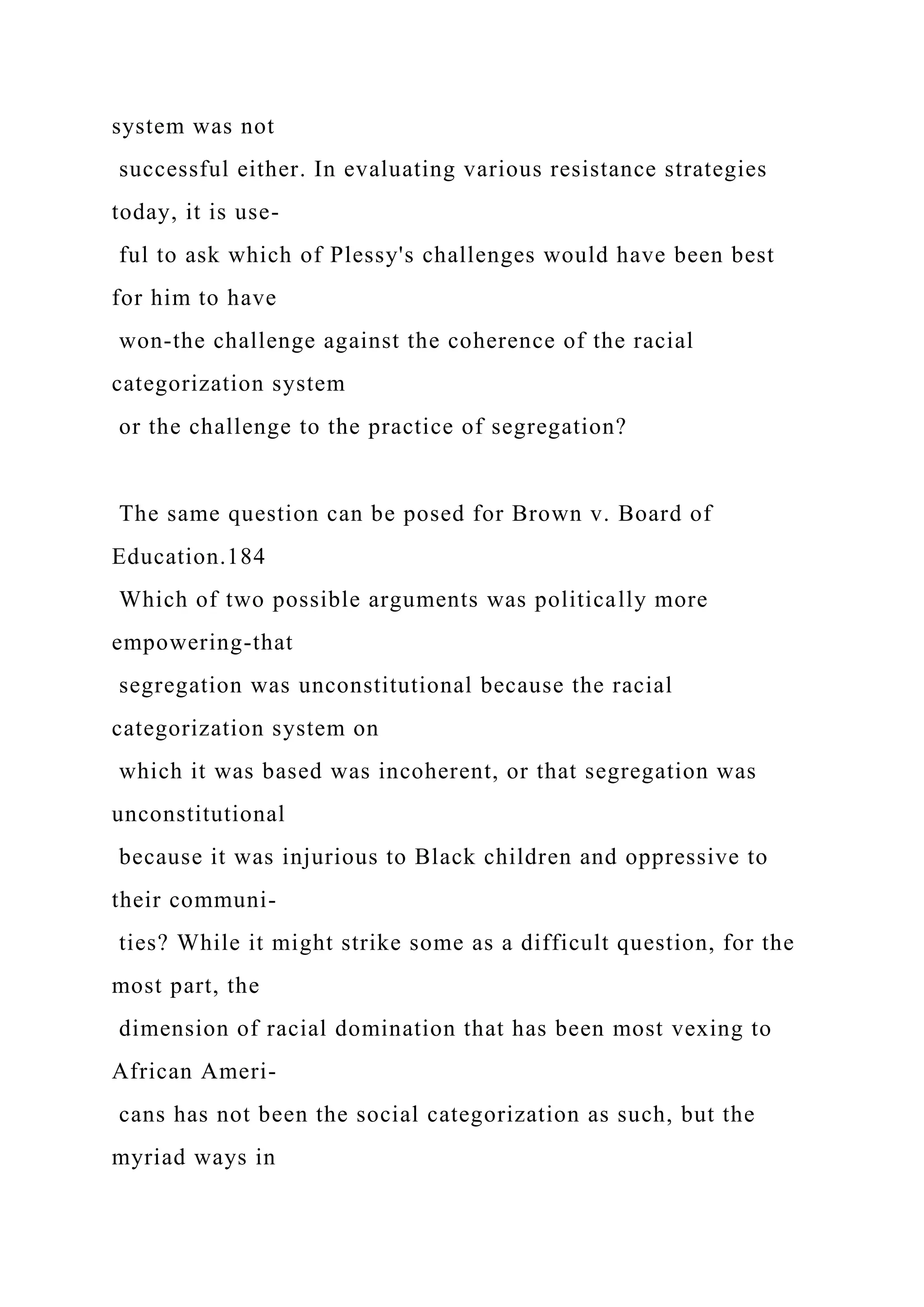 system was not
successful either. In evaluating various resistance strategies
today, it is use-
ful to ask which of Plessy's challenges would have been best
for him to have
won-the challenge against the coherence of the racial
categorization system
or the challenge to the practice of segregation?
The same question can be posed for Brown v. Board of
Education.184
Which of two possible arguments was politically more
empowering-that
segregation was unconstitutional because the racial
categorization system on
which it was based was incoherent, or that segregation was
unconstitutional
because it was injurious to Black children and oppressive to
their communi-
ties? While it might strike some as a difficult question, for the
most part, the
dimension of racial domination that has been most vexing to
African Ameri-
cans has not been the social categorization as such, but the
myriad ways in
 