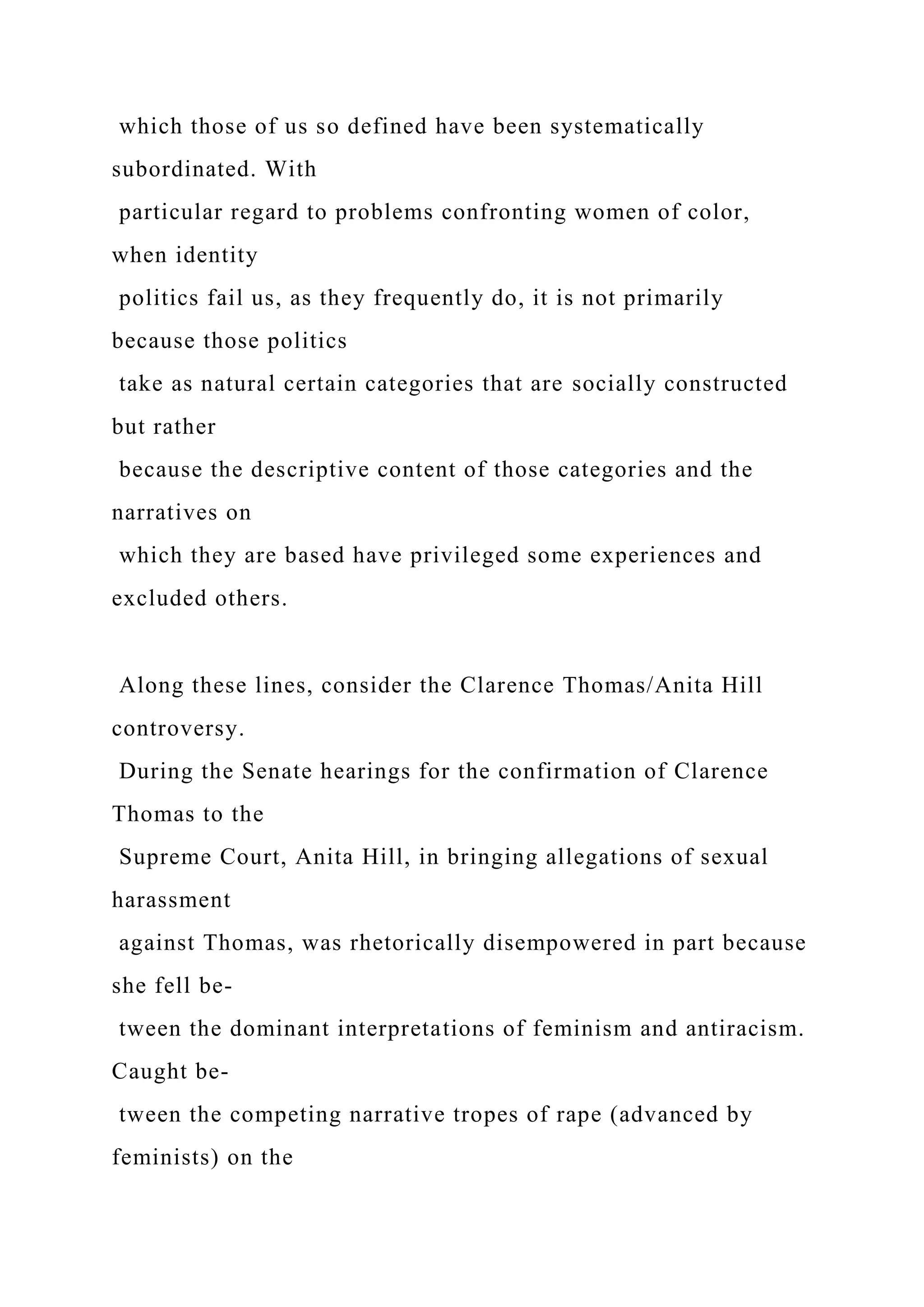 which those of us so defined have been systematically
subordinated. With
particular regard to problems confronting women of color,
when identity
politics fail us, as they frequently do, it is not primarily
because those politics
take as natural certain categories that are socially constructed
but rather
because the descriptive content of those categories and the
narratives on
which they are based have privileged some experiences and
excluded others.
Along these lines, consider the Clarence Thomas/Anita Hill
controversy.
During the Senate hearings for the confirmation of Clarence
Thomas to the
Supreme Court, Anita Hill, in bringing allegations of sexual
harassment
against Thomas, was rhetorically disempowered in part because
she fell be-
tween the dominant interpretations of feminism and antiracism.
Caught be-
tween the competing narrative tropes of rape (advanced by
feminists) on the
 