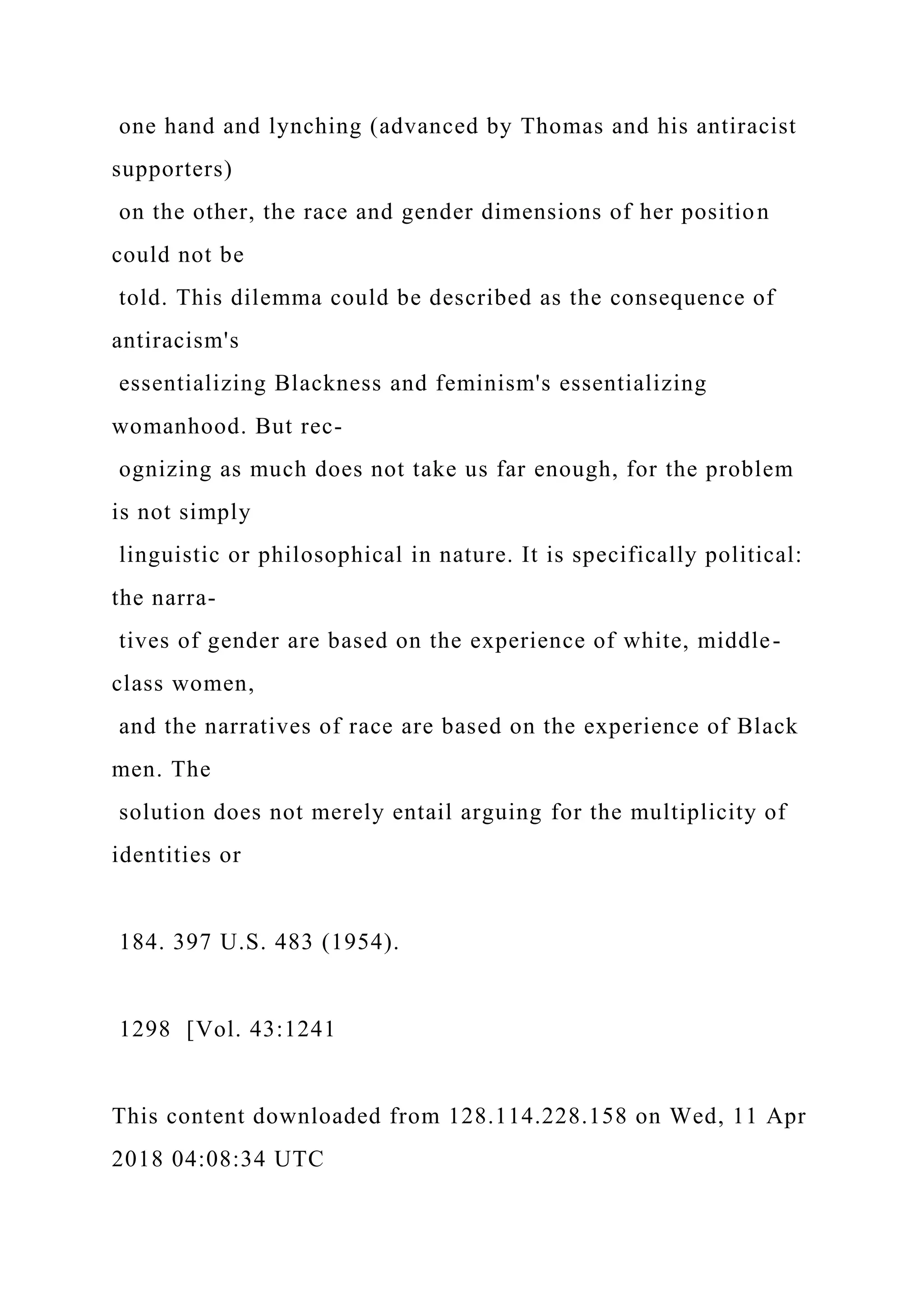 one hand and lynching (advanced by Thomas and his antiracist
supporters)
on the other, the race and gender dimensions of her position
could not be
told. This dilemma could be described as the consequence of
antiracism's
essentializing Blackness and feminism's essentializing
womanhood. But rec-
ognizing as much does not take us far enough, for the problem
is not simply
linguistic or philosophical in nature. It is specifically political:
the narra-
tives of gender are based on the experience of white, middle-
class women,
and the narratives of race are based on the experience of Black
men. The
solution does not merely entail arguing for the multiplicity of
identities or
184. 397 U.S. 483 (1954).
1298 [Vol. 43:1241
This content downloaded from 128.114.228.158 on Wed, 11 Apr
2018 04:08:34 UTC
 