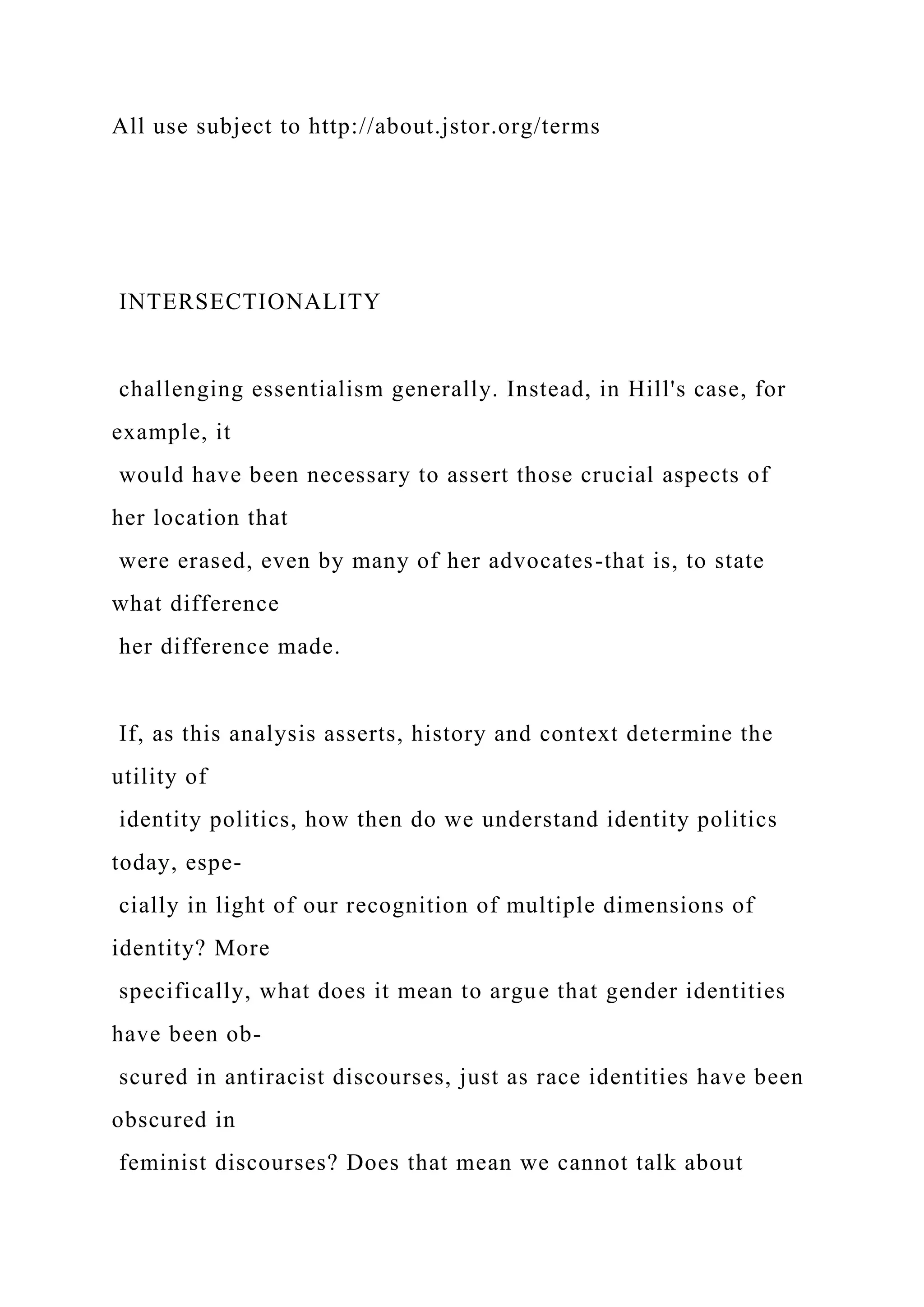 All use subject to http://about.jstor.org/terms
INTERSECTIONALITY
challenging essentialism generally. Instead, in Hill's case, for
example, it
would have been necessary to assert those crucial aspects of
her location that
were erased, even by many of her advocates-that is, to state
what difference
her difference made.
If, as this analysis asserts, history and context determine the
utility of
identity politics, how then do we understand identity politics
today, espe-
cially in light of our recognition of multiple dimensions of
identity? More
specifically, what does it mean to argue that gender identities
have been ob-
scured in antiracist discourses, just as race identities have been
obscured in
feminist discourses? Does that mean we cannot talk about
 
