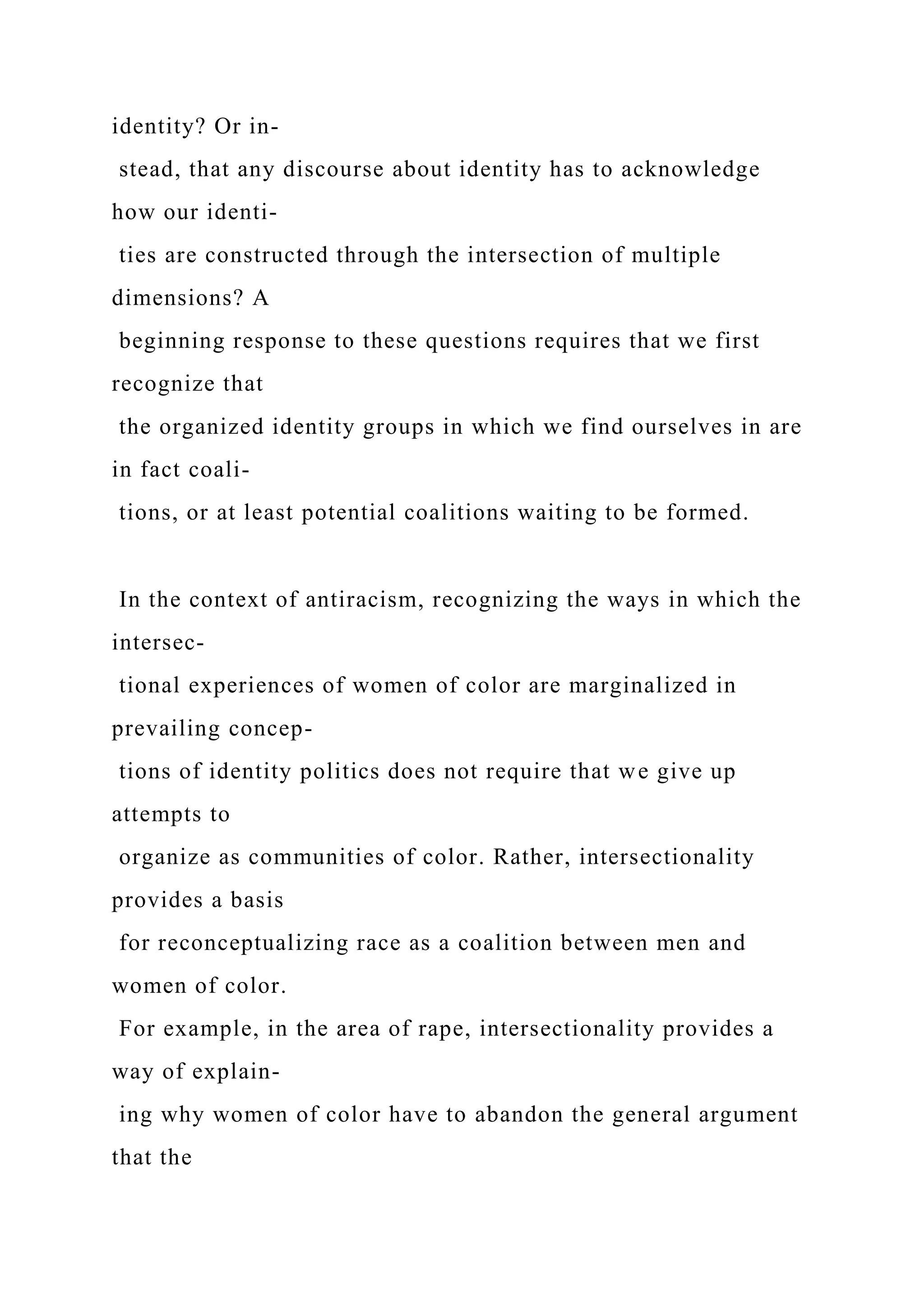 identity? Or in-
stead, that any discourse about identity has to acknowledge
how our identi-
ties are constructed through the intersection of multiple
dimensions? A
beginning response to these questions requires that we first
recognize that
the organized identity groups in which we find ourselves in are
in fact coali-
tions, or at least potential coalitions waiting to be formed.
In the context of antiracism, recognizing the ways in which the
intersec-
tional experiences of women of color are marginalized in
prevailing concep-
tions of identity politics does not require that we give up
attempts to
organize as communities of color. Rather, intersectionality
provides a basis
for reconceptualizing race as a coalition between men and
women of color.
For example, in the area of rape, intersectionality provides a
way of explain-
ing why women of color have to abandon the general argument
that the
 