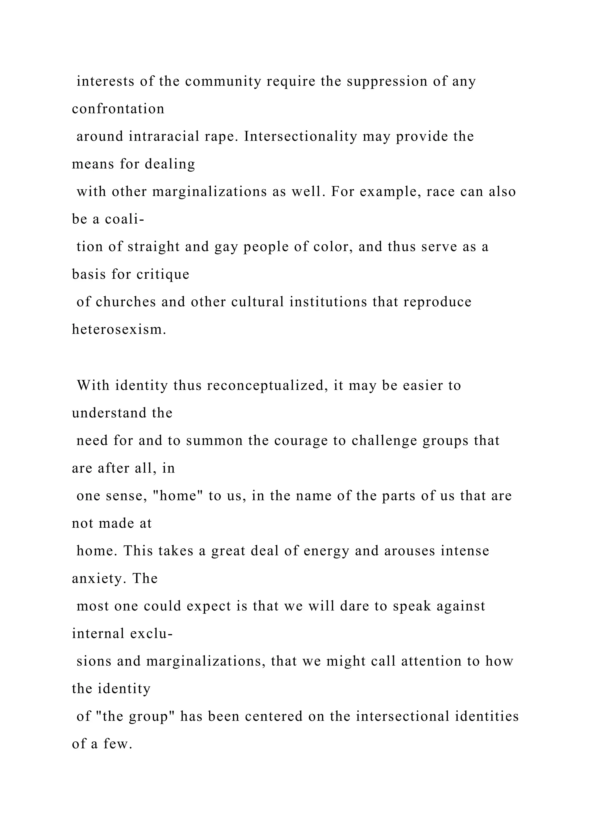 interests of the community require the suppression of any
confrontation
around intraracial rape. Intersectionality may provide the
means for dealing
with other marginalizations as well. For example, race can also
be a coali-
tion of straight and gay people of color, and thus serve as a
basis for critique
of churches and other cultural institutions that reproduce
heterosexism.
With identity thus reconceptualized, it may be easier to
understand the
need for and to summon the courage to challenge groups that
are after all, in
one sense, "home" to us, in the name of the parts of us that are
not made at
home. This takes a great deal of energy and arouses intense
anxiety. The
most one could expect is that we will dare to speak against
internal exclu-
sions and marginalizations, that we might call attention to how
the identity
of "the group" has been centered on the intersectional identities
of a few.
 