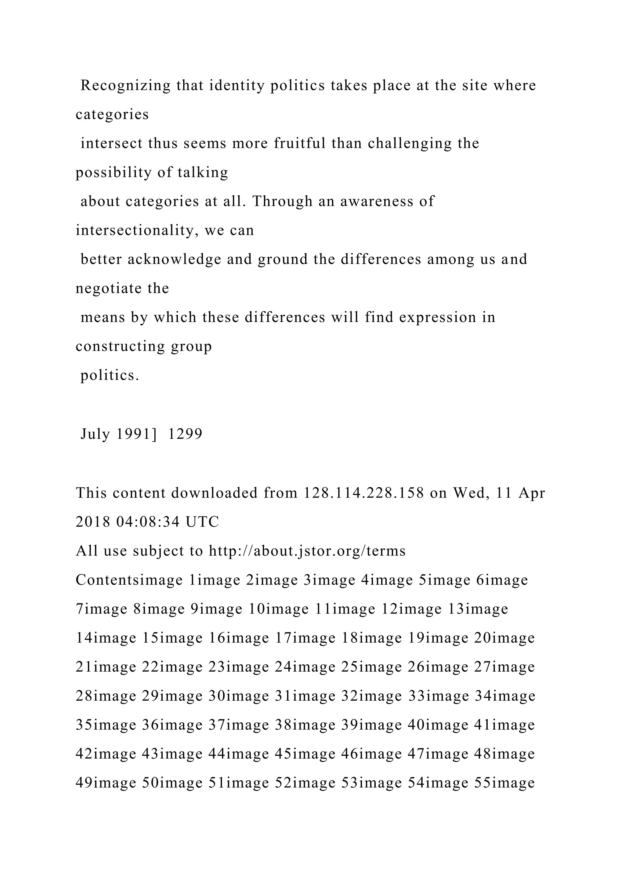 Recognizing that identity politics takes place at the site where
categories
intersect thus seems more fruitful than challenging the
possibility of talking
about categories at all. Through an awareness of
intersectionality, we can
better acknowledge and ground the differences among us and
negotiate the
means by which these differences will find expression in
constructing group
politics.
July 1991] 1299
This content downloaded from 128.114.228.158 on Wed, 11 Apr
2018 04:08:34 UTC
All use subject to http://about.jstor.org/terms
Contentsimage 1image 2image 3image 4image 5image 6image
7image 8image 9image 10image 11image 12image 13image
14image 15image 16image 17image 18image 19image 20image
21image 22image 23image 24image 25image 26image 27image
28image 29image 30image 31image 32image 33image 34image
35image 36image 37image 38image 39image 40image 41image
42image 43image 44image 45image 46image 47image 48image
49image 50image 51image 52image 53image 54image 55image
 