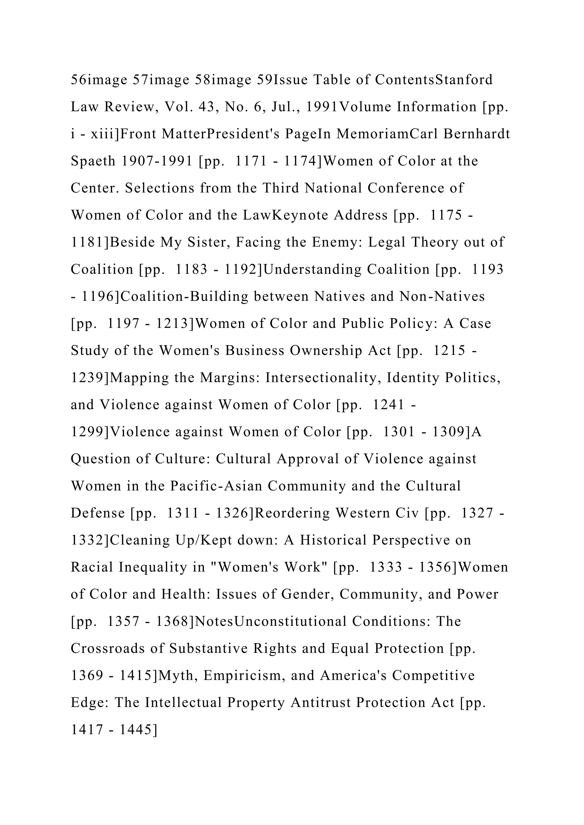 56image 57image 58image 59Issue Table of ContentsStanford
Law Review, Vol. 43, No. 6, Jul., 1991Volume Information [pp.
i - xiii]Front MatterPresident's PageIn MemoriamCarl Bernhardt
Spaeth 1907-1991 [pp. 1171 - 1174]Women of Color at the
Center. Selections from the Third National Conference of
Women of Color and the LawKeynote Address [pp. 1175 -
1181]Beside My Sister, Facing the Enemy: Legal Theory out of
Coalition [pp. 1183 - 1192]Understanding Coalition [pp. 1193
- 1196]Coalition-Building between Natives and Non-Natives
[pp. 1197 - 1213]Women of Color and Public Policy: A Case
Study of the Women's Business Ownership Act [pp. 1215 -
1239]Mapping the Margins: Intersectionality, Identity Politics,
and Violence against Women of Color [pp. 1241 -
1299]Violence against Women of Color [pp. 1301 - 1309]A
Question of Culture: Cultural Approval of Violence against
Women in the Pacific-Asian Community and the Cultural
Defense [pp. 1311 - 1326]Reordering Western Civ [pp. 1327 -
1332]Cleaning Up/Kept down: A Historical Perspective on
Racial Inequality in "Women's Work" [pp. 1333 - 1356]Women
of Color and Health: Issues of Gender, Community, and Power
[pp. 1357 - 1368]NotesUnconstitutional Conditions: The
Crossroads of Substantive Rights and Equal Protection [pp.
1369 - 1415]Myth, Empiricism, and America's Competitive
Edge: The Intellectual Property Antitrust Protection Act [pp.
1417 - 1445]
 