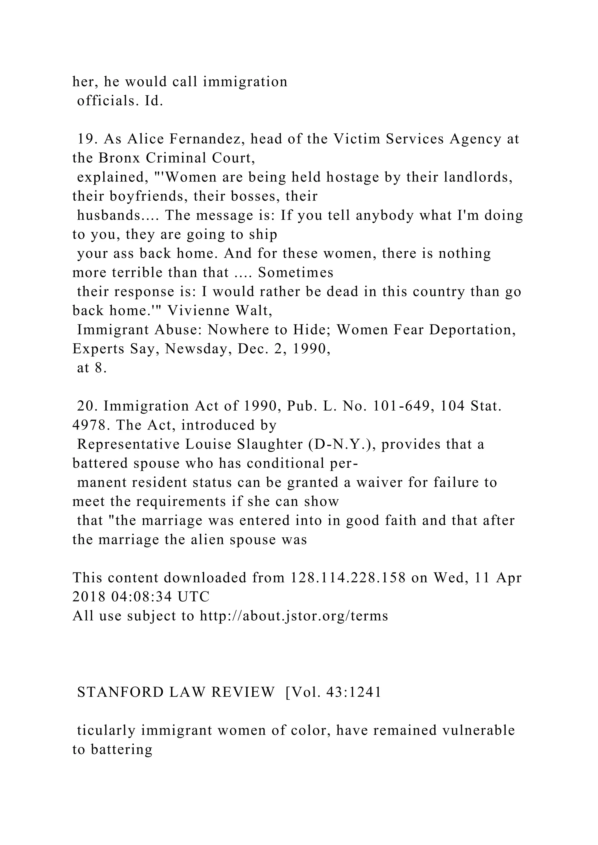 her, he would call immigration
officials. Id.
19. As Alice Fernandez, head of the Victim Services Agency at
the Bronx Criminal Court,
explained, "'Women are being held hostage by their landlords,
their boyfriends, their bosses, their
husbands.... The message is: If you tell anybody what I'm doing
to you, they are going to ship
your ass back home. And for these women, there is nothing
more terrible than that .... Sometimes
their response is: I would rather be dead in this country than go
back home.'" Vivienne Walt,
Immigrant Abuse: Nowhere to Hide; Women Fear Deportation,
Experts Say, Newsday, Dec. 2, 1990,
at 8.
20. Immigration Act of 1990, Pub. L. No. 101-649, 104 Stat.
4978. The Act, introduced by
Representative Louise Slaughter (D-N.Y.), provides that a
battered spouse who has conditional per-
manent resident status can be granted a waiver for failure to
meet the requirements if she can show
that "the marriage was entered into in good faith and that after
the marriage the alien spouse was
This content downloaded from 128.114.228.158 on Wed, 11 Apr
2018 04:08:34 UTC
All use subject to http://about.jstor.org/terms
STANFORD LAW REVIEW [Vol. 43:1241
ticularly immigrant women of color, have remained vulnerable
to battering
 