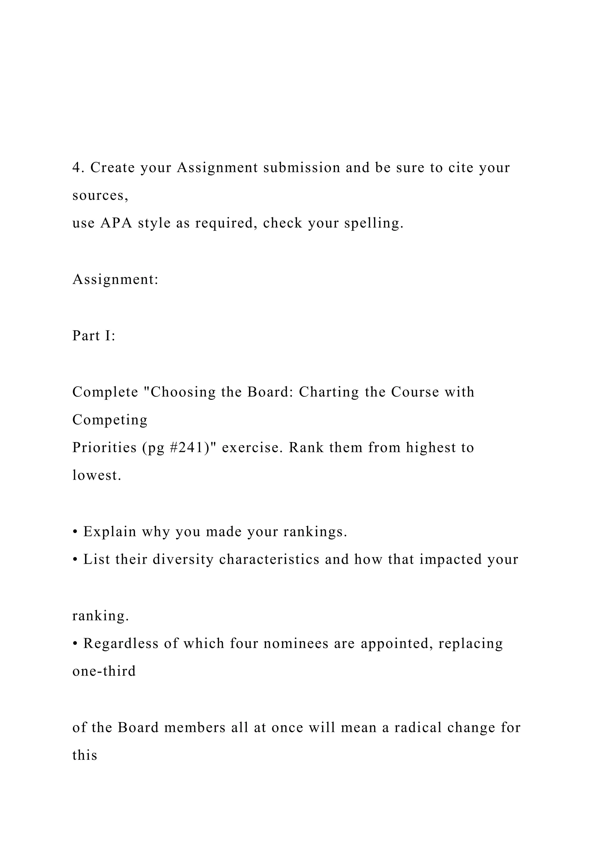 4. Create your Assignment submission and be sure to cite your
sources,
use APA style as required, check your spelling.
Assignment:
Part I:
Complete "Choosing the Board: Charting the Course with
Competing
Priorities (pg #241)" exercise. Rank them from highest to
lowest.
• Explain why you made your rankings.
• List their diversity characteristics and how that impacted your
ranking.
• Regardless of which four nominees are appointed, replacing
one-third
of the Board members all at once will mean a radical change for
this
 