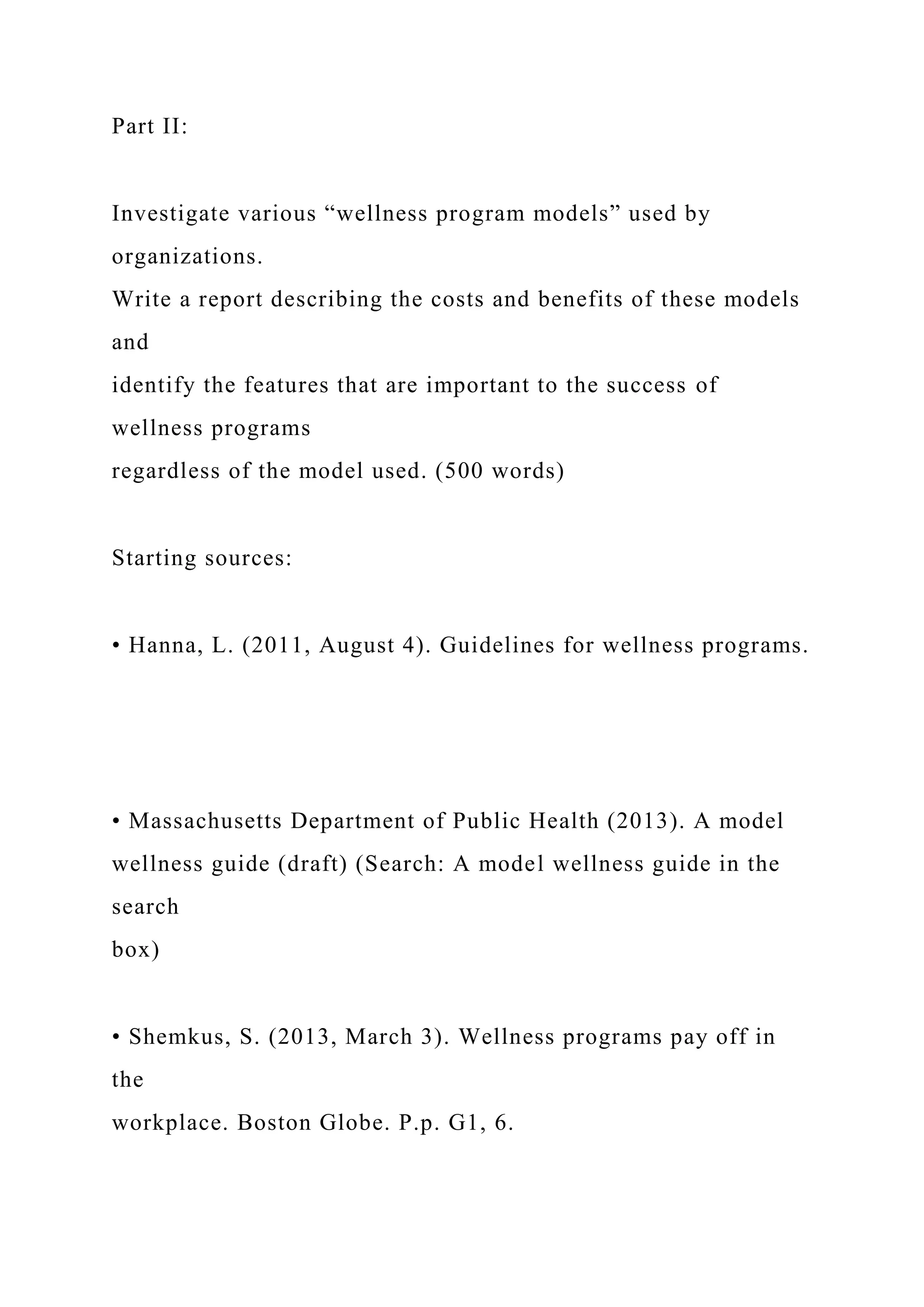 Part II:
Investigate various “wellness program models” used by
organizations.
Write a report describing the costs and benefits of these models
and
identify the features that are important to the success of
wellness programs
regardless of the model used. (500 words)
Starting sources:
• Hanna, L. (2011, August 4). Guidelines for wellness programs.
• Massachusetts Department of Public Health (2013). A model
wellness guide (draft) (Search: A model wellness guide in the
search
box)
• Shemkus, S. (2013, March 3). Wellness programs pay off in
the
workplace. Boston Globe. P.p. G1, 6.
 