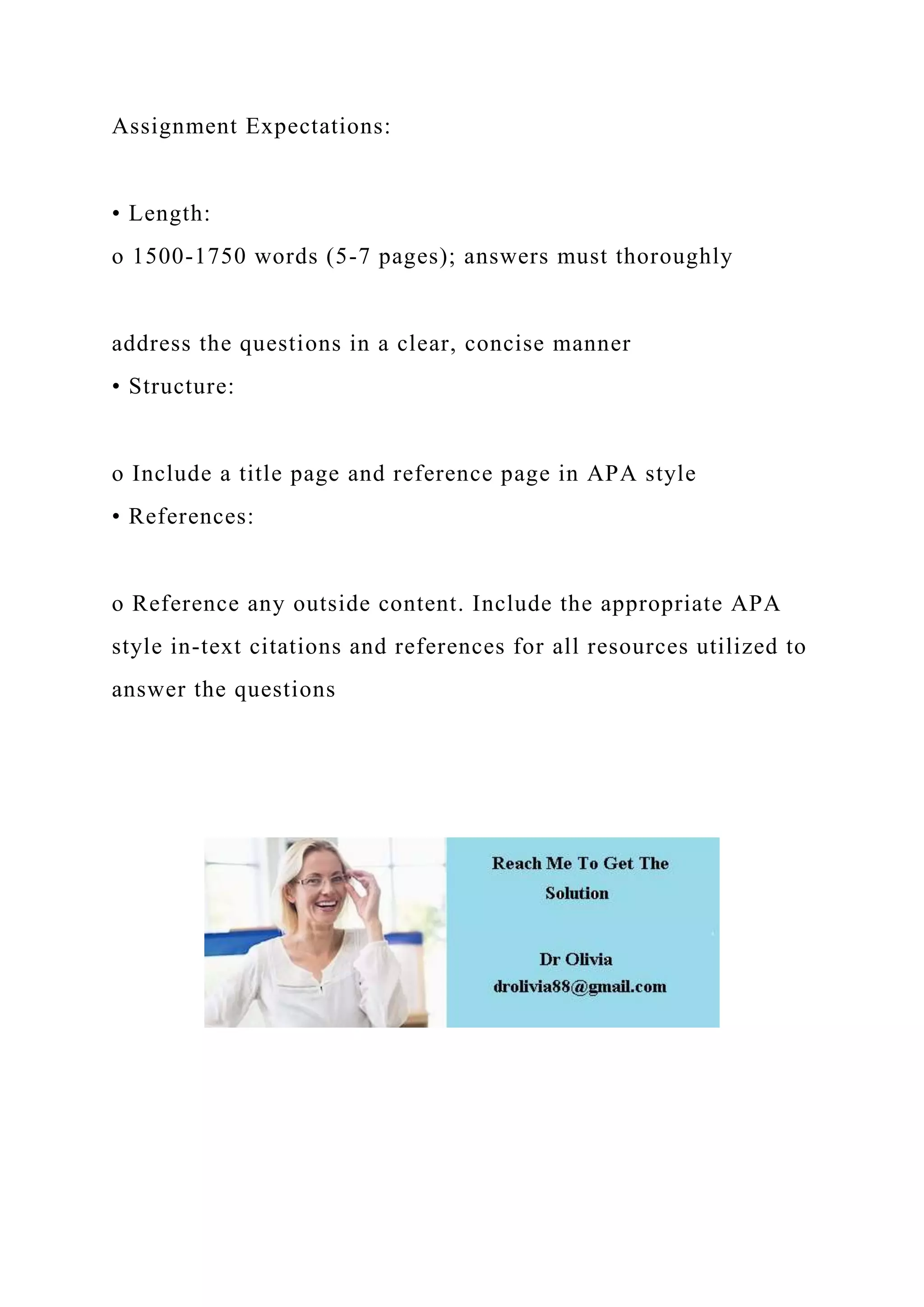 Assignment Expectations:
• Length:
o 1500-1750 words (5-7 pages); answers must thoroughly
address the questions in a clear, concise manner
• Structure:
o Include a title page and reference page in APA style
• References:
o Reference any outside content. Include the appropriate APA
style in-text citations and references for all resources utilized to
answer the questions
 