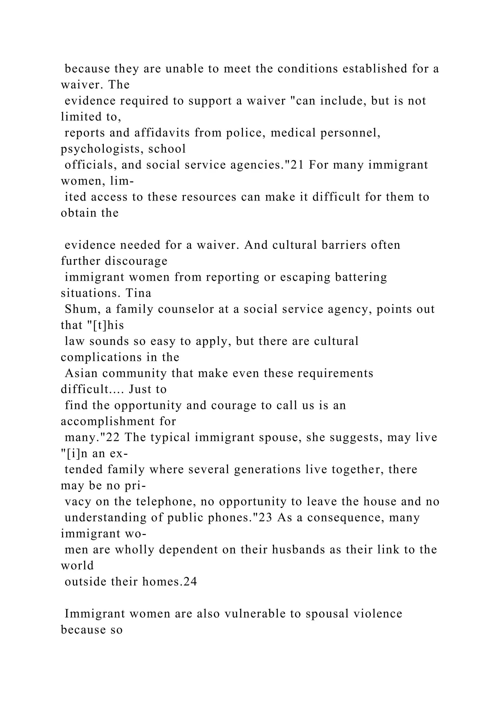because they are unable to meet the conditions established for a
waiver. The
evidence required to support a waiver "can include, but is not
limited to,
reports and affidavits from police, medical personnel,
psychologists, school
officials, and social service agencies."21 For many immigrant
women, lim-
ited access to these resources can make it difficult for them to
obtain the
evidence needed for a waiver. And cultural barriers often
further discourage
immigrant women from reporting or escaping battering
situations. Tina
Shum, a family counselor at a social service agency, points out
that "[t]his
law sounds so easy to apply, but there are cultural
complications in the
Asian community that make even these requirements
difficult.... Just to
find the opportunity and courage to call us is an
accomplishment for
many."22 The typical immigrant spouse, she suggests, may live
"[i]n an ex-
tended family where several generations live together, there
may be no pri-
vacy on the telephone, no opportunity to leave the house and no
understanding of public phones."23 As a consequence, many
immigrant wo-
men are wholly dependent on their husbands as their link to the
world
outside their homes.24
Immigrant women are also vulnerable to spousal violence
because so
 