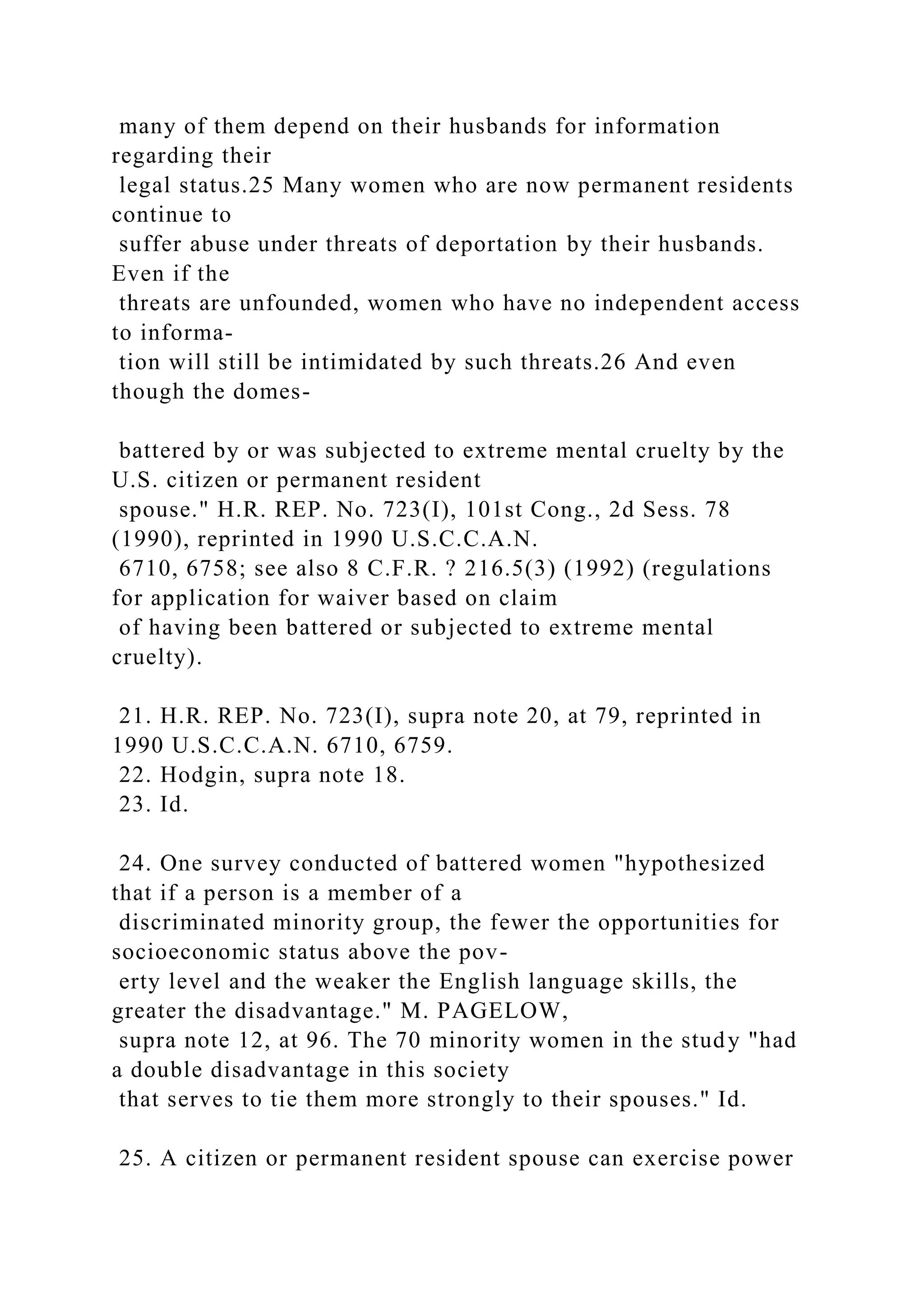 many of them depend on their husbands for information
regarding their
legal status.25 Many women who are now permanent residents
continue to
suffer abuse under threats of deportation by their husbands.
Even if the
threats are unfounded, women who have no independent access
to informa-
tion will still be intimidated by such threats.26 And even
though the domes-
battered by or was subjected to extreme mental cruelty by the
U.S. citizen or permanent resident
spouse." H.R. REP. No. 723(I), 101st Cong., 2d Sess. 78
(1990), reprinted in 1990 U.S.C.C.A.N.
6710, 6758; see also 8 C.F.R. ? 216.5(3) (1992) (regulations
for application for waiver based on claim
of having been battered or subjected to extreme mental
cruelty).
21. H.R. REP. No. 723(I), supra note 20, at 79, reprinted in
1990 U.S.C.C.A.N. 6710, 6759.
22. Hodgin, supra note 18.
23. Id.
24. One survey conducted of battered women "hypothesized
that if a person is a member of a
discriminated minority group, the fewer the opportunities for
socioeconomic status above the pov-
erty level and the weaker the English language skills, the
greater the disadvantage." M. PAGELOW,
supra note 12, at 96. The 70 minority women in the study "had
a double disadvantage in this society
that serves to tie them more strongly to their spouses." Id.
25. A citizen or permanent resident spouse can exercise power
 