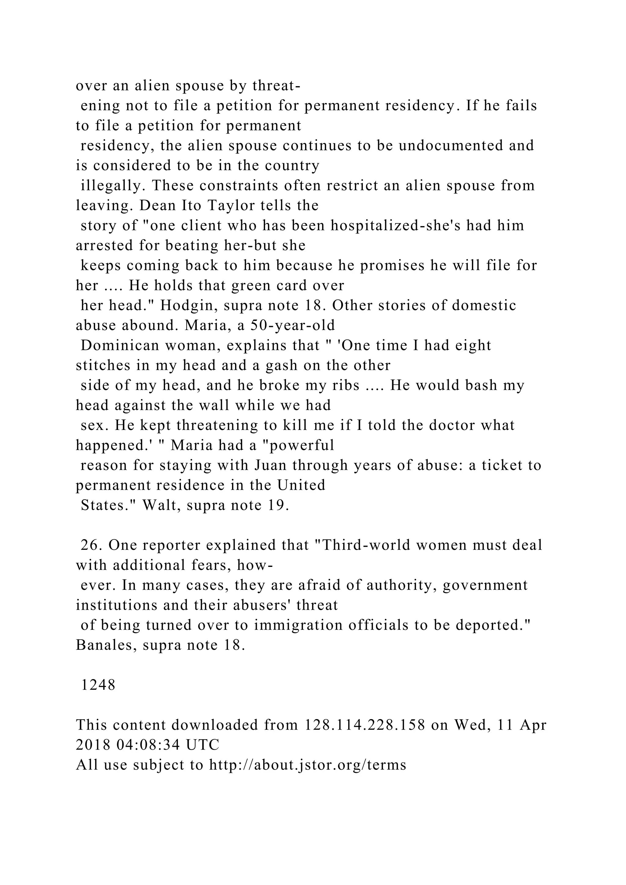 over an alien spouse by threat-
ening not to file a petition for permanent residency. If he fails
to file a petition for permanent
residency, the alien spouse continues to be undocumented and
is considered to be in the country
illegally. These constraints often restrict an alien spouse from
leaving. Dean Ito Taylor tells the
story of "one client who has been hospitalized-she's had him
arrested for beating her-but she
keeps coming back to him because he promises he will file for
her .... He holds that green card over
her head." Hodgin, supra note 18. Other stories of domestic
abuse abound. Maria, a 50-year-old
Dominican woman, explains that " 'One time I had eight
stitches in my head and a gash on the other
side of my head, and he broke my ribs .... He would bash my
head against the wall while we had
sex. He kept threatening to kill me if I told the doctor what
happened.' " Maria had a "powerful
reason for staying with Juan through years of abuse: a ticket to
permanent residence in the United
States." Walt, supra note 19.
26. One reporter explained that "Third-world women must deal
with additional fears, how-
ever. In many cases, they are afraid of authority, government
institutions and their abusers' threat
of being turned over to immigration officials to be deported."
Banales, supra note 18.
1248
This content downloaded from 128.114.228.158 on Wed, 11 Apr
2018 04:08:34 UTC
All use subject to http://about.jstor.org/terms
 