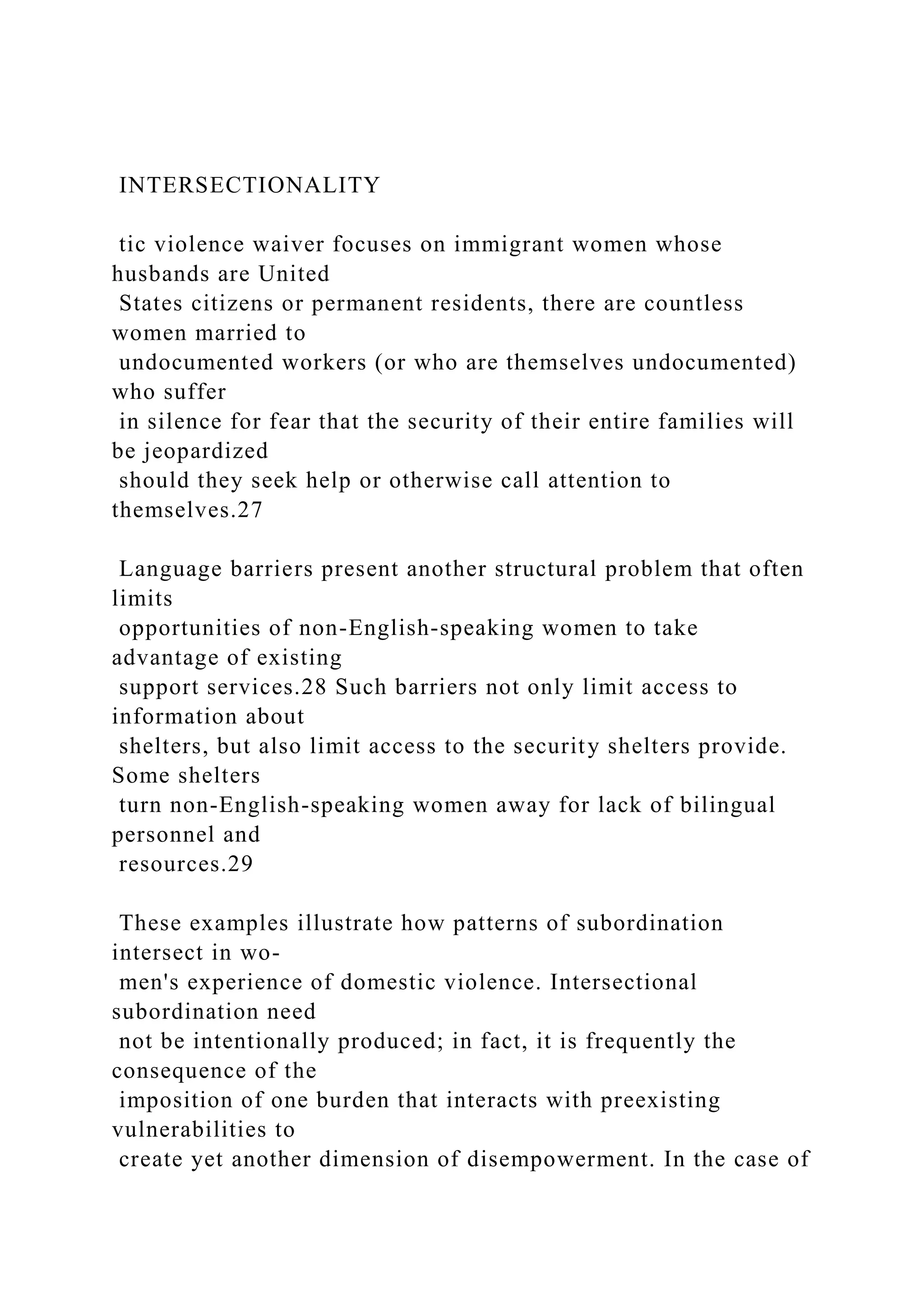 INTERSECTIONALITY
tic violence waiver focuses on immigrant women whose
husbands are United
States citizens or permanent residents, there are countless
women married to
undocumented workers (or who are themselves undocumented)
who suffer
in silence for fear that the security of their entire families will
be jeopardized
should they seek help or otherwise call attention to
themselves.27
Language barriers present another structural problem that often
limits
opportunities of non-English-speaking women to take
advantage of existing
support services.28 Such barriers not only limit access to
information about
shelters, but also limit access to the security shelters provide.
Some shelters
turn non-English-speaking women away for lack of bilingual
personnel and
resources.29
These examples illustrate how patterns of subordination
intersect in wo-
men's experience of domestic violence. Intersectional
subordination need
not be intentionally produced; in fact, it is frequently the
consequence of the
imposition of one burden that interacts with preexisting
vulnerabilities to
create yet another dimension of disempowerment. In the case of
 