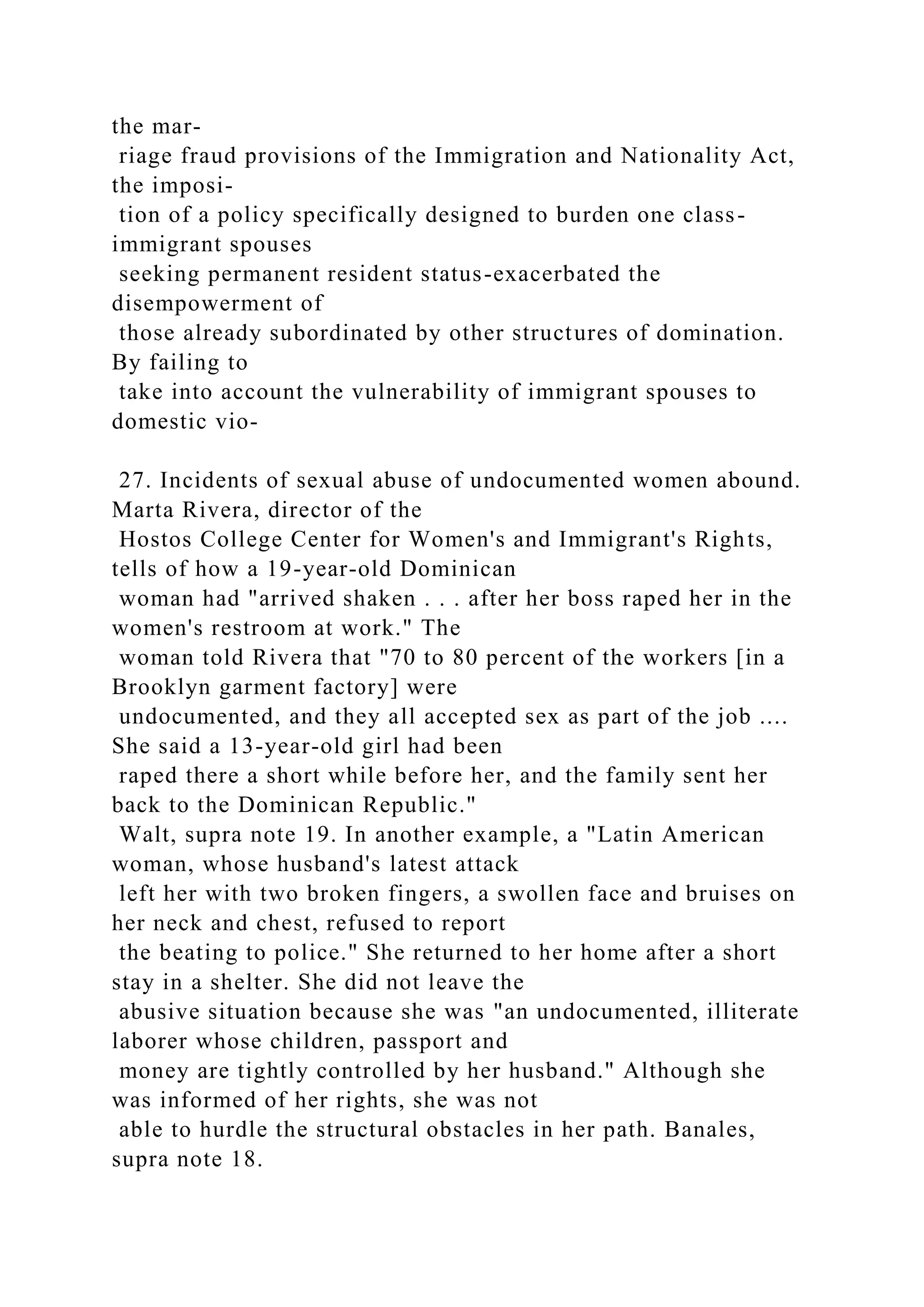 the mar-
riage fraud provisions of the Immigration and Nationality Act,
the imposi-
tion of a policy specifically designed to burden one class-
immigrant spouses
seeking permanent resident status-exacerbated the
disempowerment of
those already subordinated by other structures of domination.
By failing to
take into account the vulnerability of immigrant spouses to
domestic vio-
27. Incidents of sexual abuse of undocumented women abound.
Marta Rivera, director of the
Hostos College Center for Women's and Immigrant's Rights,
tells of how a 19-year-old Dominican
woman had "arrived shaken . . . after her boss raped her in the
women's restroom at work." The
woman told Rivera that "70 to 80 percent of the workers [in a
Brooklyn garment factory] were
undocumented, and they all accepted sex as part of the job ....
She said a 13-year-old girl had been
raped there a short while before her, and the family sent her
back to the Dominican Republic."
Walt, supra note 19. In another example, a "Latin American
woman, whose husband's latest attack
left her with two broken fingers, a swollen face and bruises on
her neck and chest, refused to report
the beating to police." She returned to her home after a short
stay in a shelter. She did not leave the
abusive situation because she was "an undocumented, illiterate
laborer whose children, passport and
money are tightly controlled by her husband." Although she
was informed of her rights, she was not
able to hurdle the structural obstacles in her path. Banales,
supra note 18.
 
