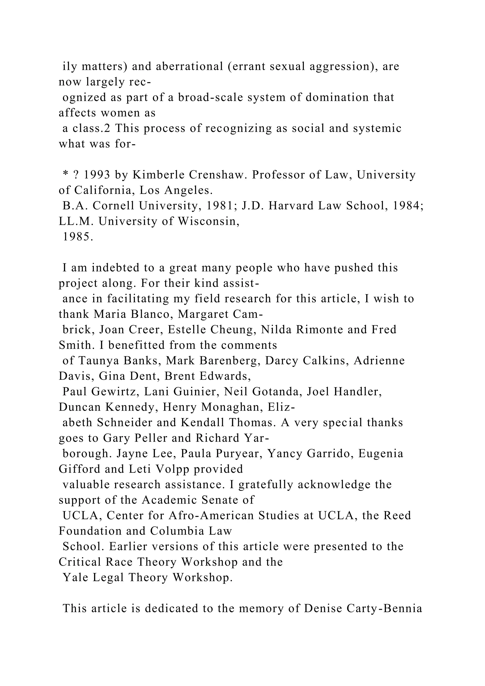 ily matters) and aberrational (errant sexual aggression), are
now largely rec-
ognized as part of a broad-scale system of domination that
affects women as
a class.2 This process of recognizing as social and systemic
what was for-
* ? 1993 by Kimberle Crenshaw. Professor of Law, University
of California, Los Angeles.
B.A. Cornell University, 1981; J.D. Harvard Law School, 1984;
LL.M. University of Wisconsin,
1985.
I am indebted to a great many people who have pushed this
project along. For their kind assist-
ance in facilitating my field research for this article, I wish to
thank Maria Blanco, Margaret Cam-
brick, Joan Creer, Estelle Cheung, Nilda Rimonte and Fred
Smith. I benefitted from the comments
of Taunya Banks, Mark Barenberg, Darcy Calkins, Adrienne
Davis, Gina Dent, Brent Edwards,
Paul Gewirtz, Lani Guinier, Neil Gotanda, Joel Handler,
Duncan Kennedy, Henry Monaghan, Eliz-
abeth Schneider and Kendall Thomas. A very special thanks
goes to Gary Peller and Richard Yar-
borough. Jayne Lee, Paula Puryear, Yancy Garrido, Eugenia
Gifford and Leti Volpp provided
valuable research assistance. I gratefully acknowledge the
support of the Academic Senate of
UCLA, Center for Afro-American Studies at UCLA, the Reed
Foundation and Columbia Law
School. Earlier versions of this article were presented to the
Critical Race Theory Workshop and the
Yale Legal Theory Workshop.
This article is dedicated to the memory of Denise Carty-Bennia
 