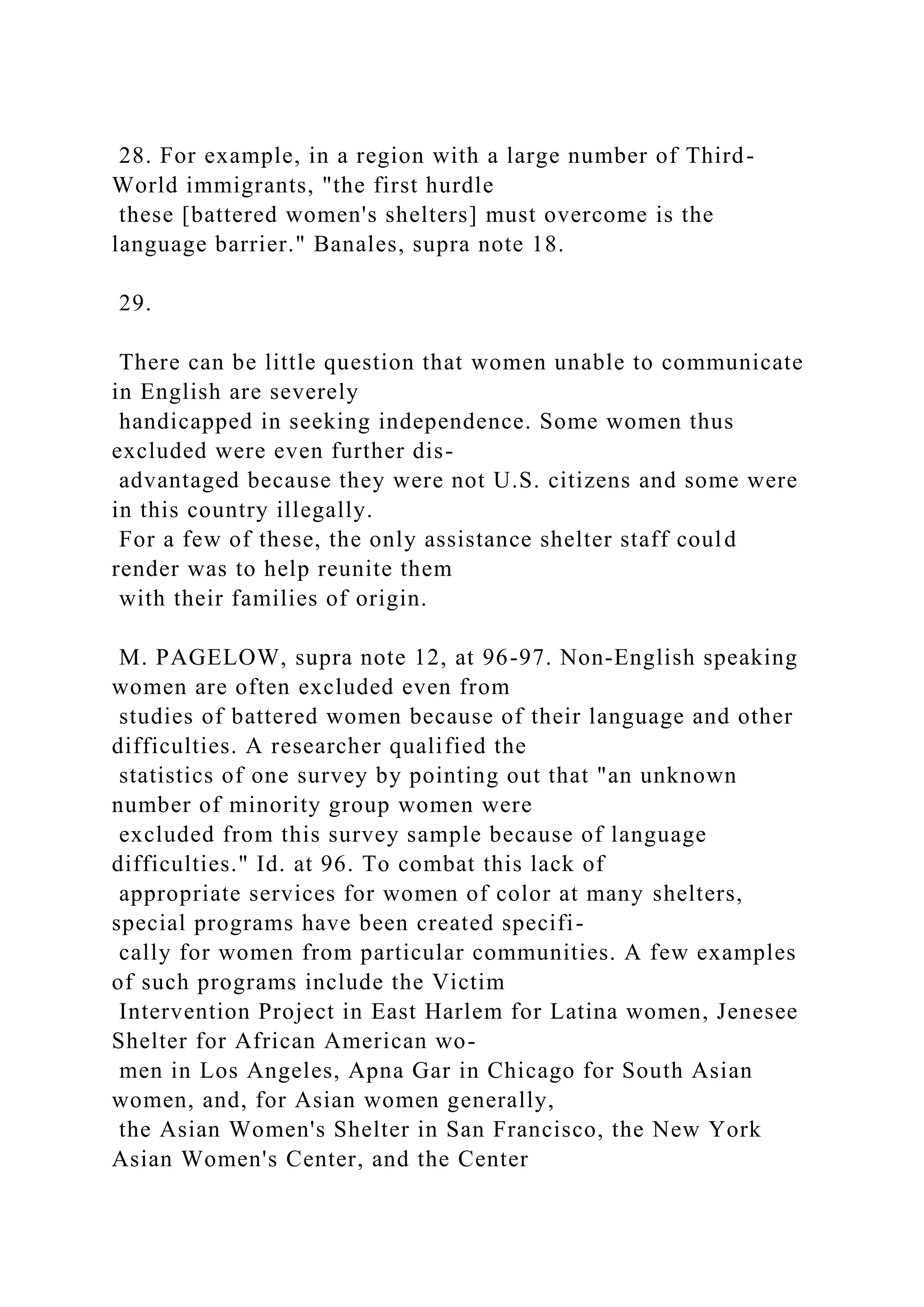 28. For example, in a region with a large number of Third-
World immigrants, "the first hurdle
these [battered women's shelters] must overcome is the
language barrier." Banales, supra note 18.
29.
There can be little question that women unable to communicate
in English are severely
handicapped in seeking independence. Some women thus
excluded were even further dis-
advantaged because they were not U.S. citizens and some were
in this country illegally.
For a few of these, the only assistance shelter staff could
render was to help reunite them
with their families of origin.
M. PAGELOW, supra note 12, at 96-97. Non-English speaking
women are often excluded even from
studies of battered women because of their language and other
difficulties. A researcher qualified the
statistics of one survey by pointing out that "an unknown
number of minority group women were
excluded from this survey sample because of language
difficulties." Id. at 96. To combat this lack of
appropriate services for women of color at many shelters,
special programs have been created specifi-
cally for women from particular communities. A few examples
of such programs include the Victim
Intervention Project in East Harlem for Latina women, Jenesee
Shelter for African American wo-
men in Los Angeles, Apna Gar in Chicago for South Asian
women, and, for Asian women generally,
the Asian Women's Shelter in San Francisco, the New York
Asian Women's Center, and the Center
 