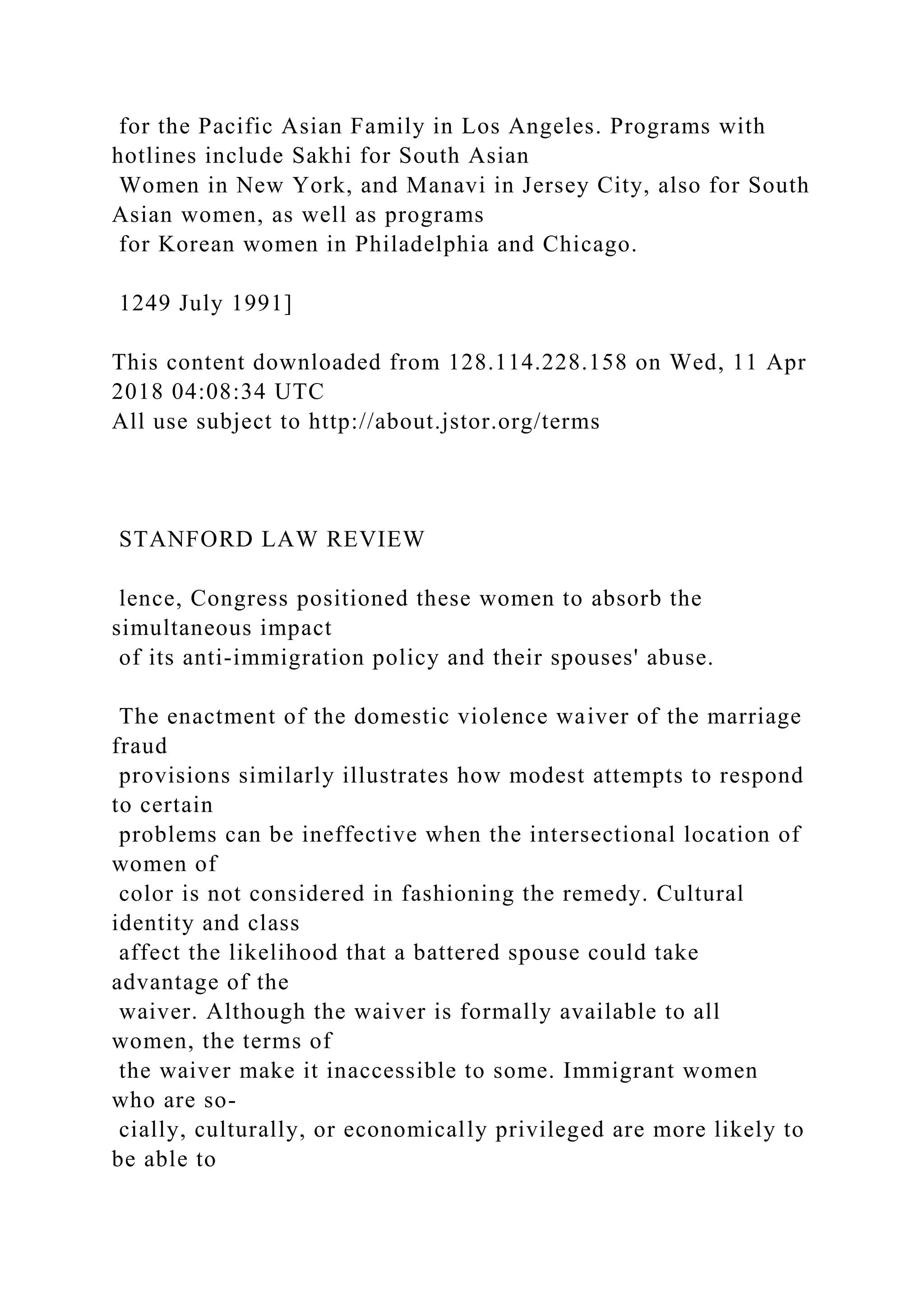 for the Pacific Asian Family in Los Angeles. Programs with
hotlines include Sakhi for South Asian
Women in New York, and Manavi in Jersey City, also for South
Asian women, as well as programs
for Korean women in Philadelphia and Chicago.
1249 July 1991]
This content downloaded from 128.114.228.158 on Wed, 11 Apr
2018 04:08:34 UTC
All use subject to http://about.jstor.org/terms
STANFORD LAW REVIEW
lence, Congress positioned these women to absorb the
simultaneous impact
of its anti-immigration policy and their spouses' abuse.
The enactment of the domestic violence waiver of the marriage
fraud
provisions similarly illustrates how modest attempts to respond
to certain
problems can be ineffective when the intersectional location of
women of
color is not considered in fashioning the remedy. Cultural
identity and class
affect the likelihood that a battered spouse could take
advantage of the
waiver. Although the waiver is formally available to all
women, the terms of
the waiver make it inaccessible to some. Immigrant women
who are so-
cially, culturally, or economically privileged are more likely to
be able to
 