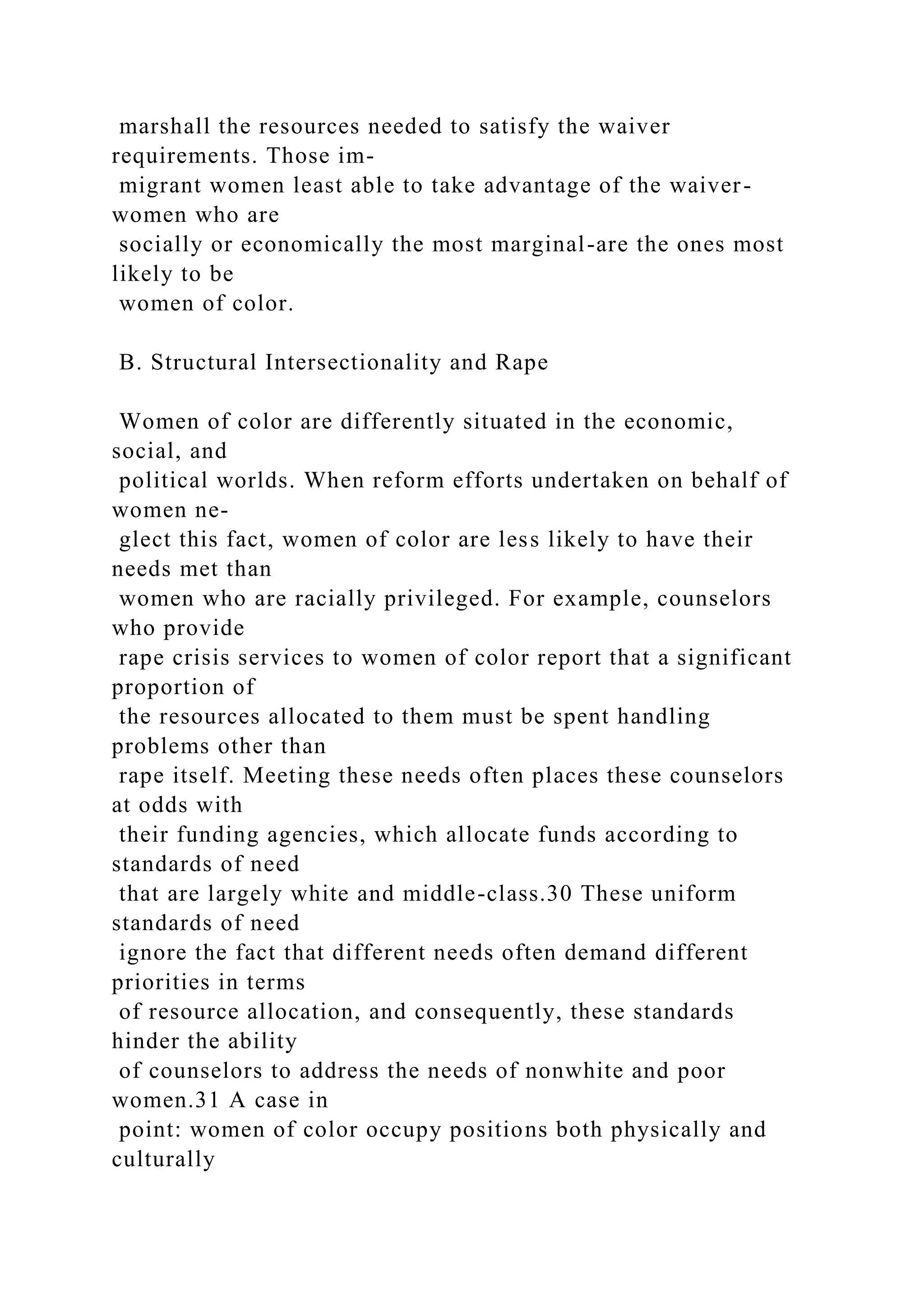 marshall the resources needed to satisfy the waiver
requirements. Those im-
migrant women least able to take advantage of the waiver-
women who are
socially or economically the most marginal-are the ones most
likely to be
women of color.
B. Structural Intersectionality and Rape
Women of color are differently situated in the economic,
social, and
political worlds. When reform efforts undertaken on behalf of
women ne-
glect this fact, women of color are less likely to have their
needs met than
women who are racially privileged. For example, counselors
who provide
rape crisis services to women of color report that a significant
proportion of
the resources allocated to them must be spent handling
problems other than
rape itself. Meeting these needs often places these counselors
at odds with
their funding agencies, which allocate funds according to
standards of need
that are largely white and middle-class.30 These uniform
standards of need
ignore the fact that different needs often demand different
priorities in terms
of resource allocation, and consequently, these standards
hinder the ability
of counselors to address the needs of nonwhite and poor
women.31 A case in
point: women of color occupy positions both physically and
culturally
 