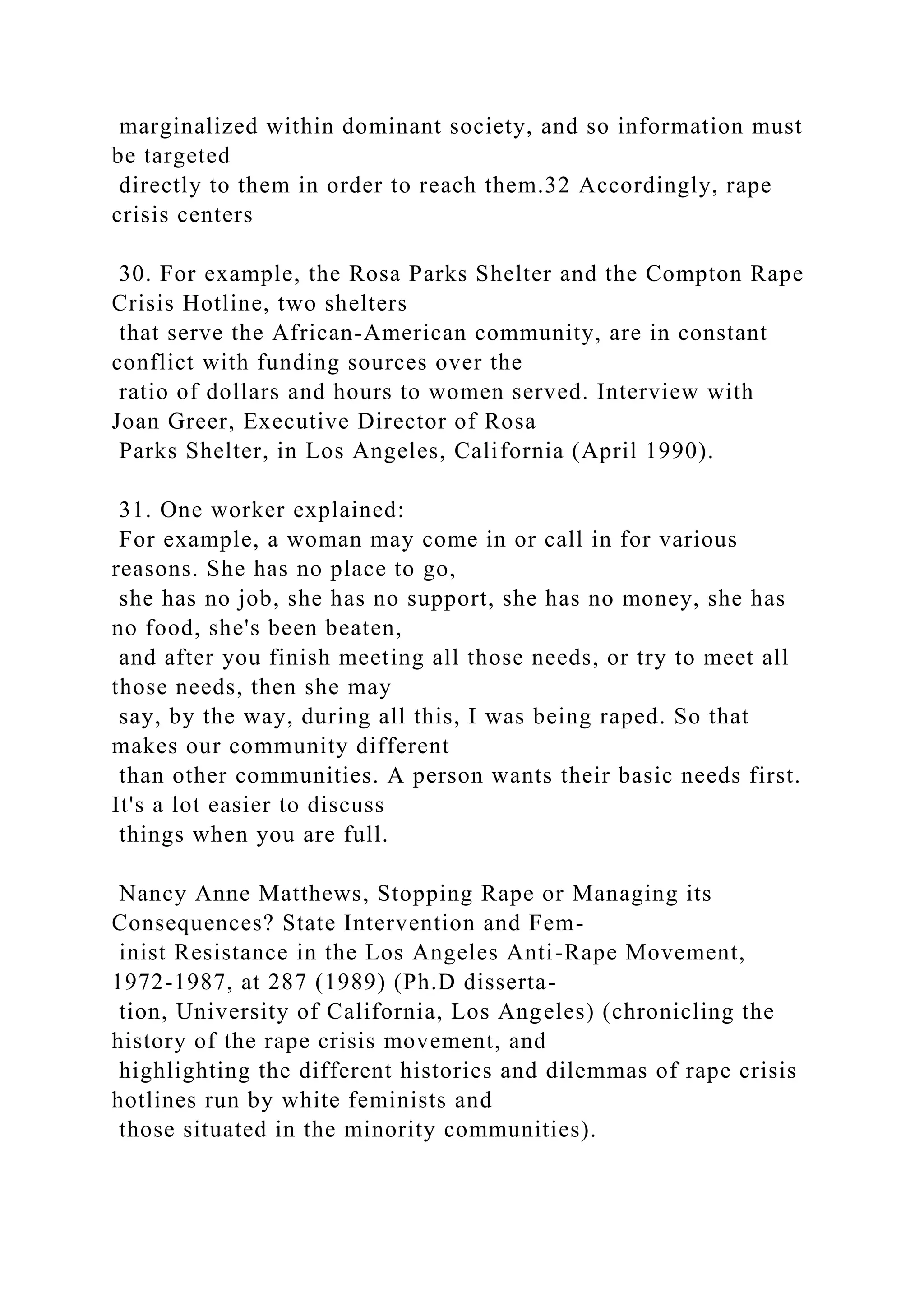 marginalized within dominant society, and so information must
be targeted
directly to them in order to reach them.32 Accordingly, rape
crisis centers
30. For example, the Rosa Parks Shelter and the Compton Rape
Crisis Hotline, two shelters
that serve the African-American community, are in constant
conflict with funding sources over the
ratio of dollars and hours to women served. Interview with
Joan Greer, Executive Director of Rosa
Parks Shelter, in Los Angeles, California (April 1990).
31. One worker explained:
For example, a woman may come in or call in for various
reasons. She has no place to go,
she has no job, she has no support, she has no money, she has
no food, she's been beaten,
and after you finish meeting all those needs, or try to meet all
those needs, then she may
say, by the way, during all this, I was being raped. So that
makes our community different
than other communities. A person wants their basic needs first.
It's a lot easier to discuss
things when you are full.
Nancy Anne Matthews, Stopping Rape or Managing its
Consequences? State Intervention and Fem-
inist Resistance in the Los Angeles Anti-Rape Movement,
1972-1987, at 287 (1989) (Ph.D disserta-
tion, University of California, Los Angeles) (chronicling the
history of the rape crisis movement, and
highlighting the different histories and dilemmas of rape crisis
hotlines run by white feminists and
those situated in the minority communities).
 