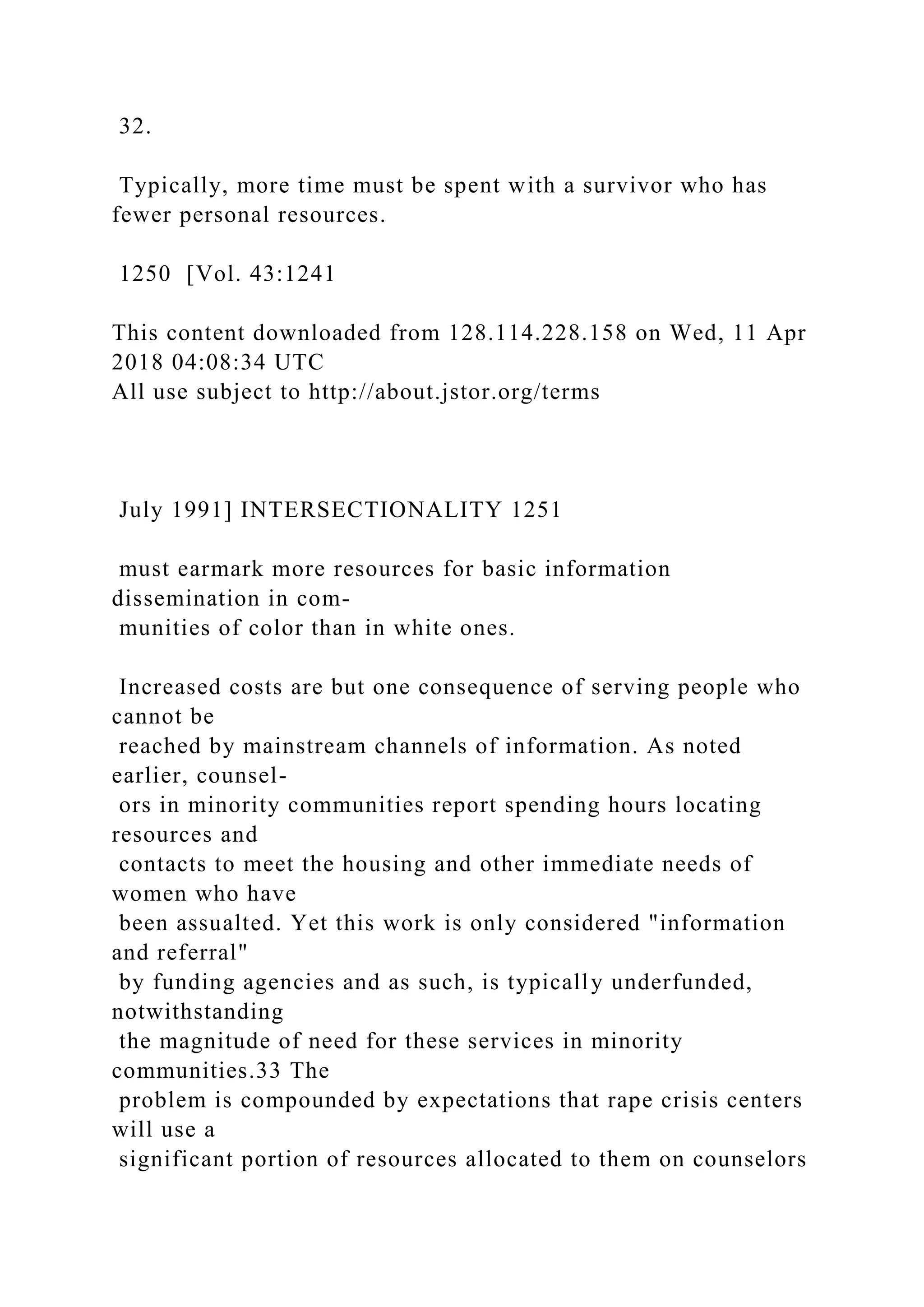 32.
Typically, more time must be spent with a survivor who has
fewer personal resources.
1250 [Vol. 43:1241
This content downloaded from 128.114.228.158 on Wed, 11 Apr
2018 04:08:34 UTC
All use subject to http://about.jstor.org/terms
July 1991] INTERSECTIONALITY 1251
must earmark more resources for basic information
dissemination in com-
munities of color than in white ones.
Increased costs are but one consequence of serving people who
cannot be
reached by mainstream channels of information. As noted
earlier, counsel-
ors in minority communities report spending hours locating
resources and
contacts to meet the housing and other immediate needs of
women who have
been assualted. Yet this work is only considered "information
and referral"
by funding agencies and as such, is typically underfunded,
notwithstanding
the magnitude of need for these services in minority
communities.33 The
problem is compounded by expectations that rape crisis centers
will use a
significant portion of resources allocated to them on counselors
 