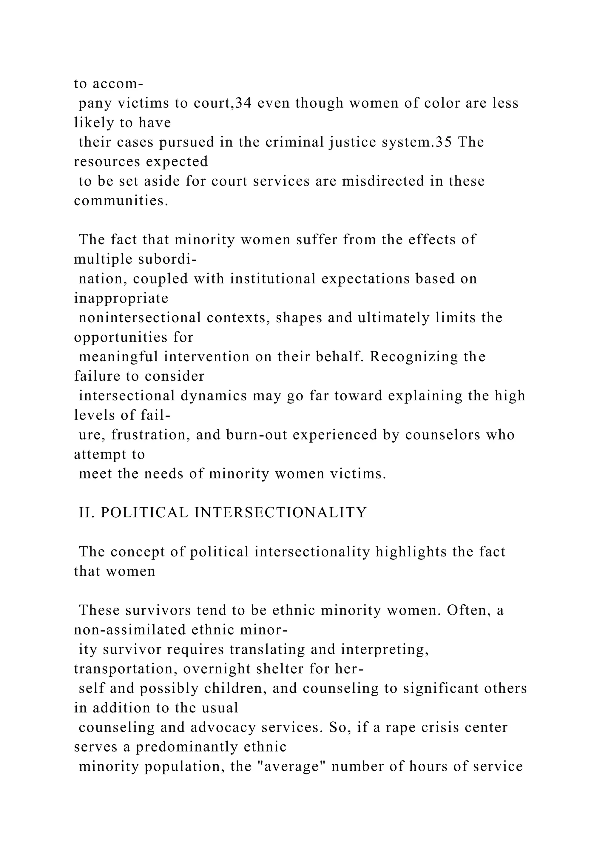 to accom-
pany victims to court,34 even though women of color are less
likely to have
their cases pursued in the criminal justice system.35 The
resources expected
to be set aside for court services are misdirected in these
communities.
The fact that minority women suffer from the effects of
multiple subordi-
nation, coupled with institutional expectations based on
inappropriate
nonintersectional contexts, shapes and ultimately limits the
opportunities for
meaningful intervention on their behalf. Recognizing the
failure to consider
intersectional dynamics may go far toward explaining the high
levels of fail-
ure, frustration, and burn-out experienced by counselors who
attempt to
meet the needs of minority women victims.
II. POLITICAL INTERSECTIONALITY
The concept of political intersectionality highlights the fact
that women
These survivors tend to be ethnic minority women. Often, a
non-assimilated ethnic minor-
ity survivor requires translating and interpreting,
transportation, overnight shelter for her-
self and possibly children, and counseling to significant others
in addition to the usual
counseling and advocacy services. So, if a rape crisis center
serves a predominantly ethnic
minority population, the "average" number of hours of service
 