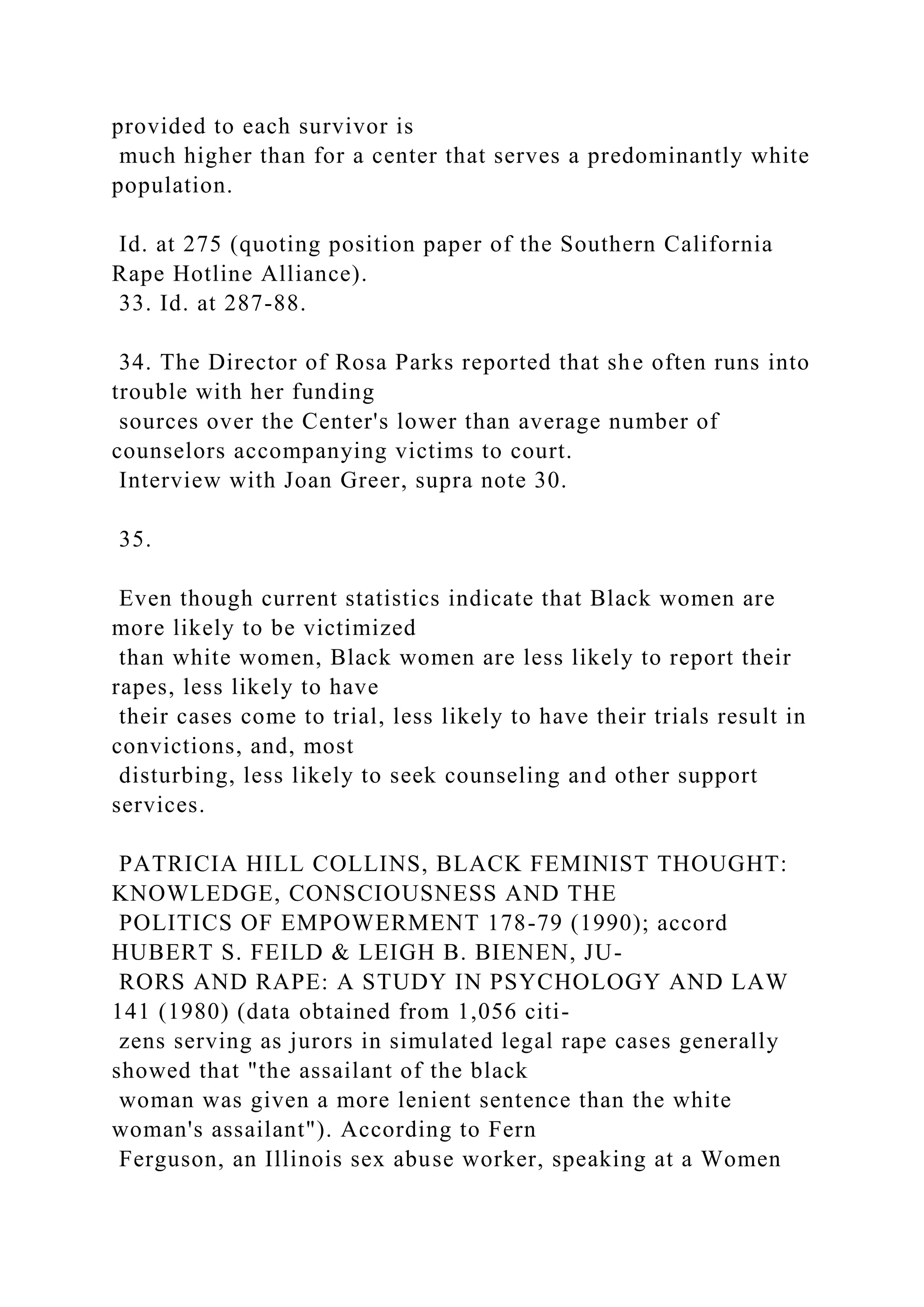 provided to each survivor is
much higher than for a center that serves a predominantly white
population.
Id. at 275 (quoting position paper of the Southern California
Rape Hotline Alliance).
33. Id. at 287-88.
34. The Director of Rosa Parks reported that she often runs into
trouble with her funding
sources over the Center's lower than average number of
counselors accompanying victims to court.
Interview with Joan Greer, supra note 30.
35.
Even though current statistics indicate that Black women are
more likely to be victimized
than white women, Black women are less likely to report their
rapes, less likely to have
their cases come to trial, less likely to have their trials result in
convictions, and, most
disturbing, less likely to seek counseling and other support
services.
PATRICIA HILL COLLINS, BLACK FEMINIST THOUGHT:
KNOWLEDGE, CONSCIOUSNESS AND THE
POLITICS OF EMPOWERMENT 178-79 (1990); accord
HUBERT S. FEILD & LEIGH B. BIENEN, JU-
RORS AND RAPE: A STUDY IN PSYCHOLOGY AND LAW
141 (1980) (data obtained from 1,056 citi-
zens serving as jurors in simulated legal rape cases generally
showed that "the assailant of the black
woman was given a more lenient sentence than the white
woman's assailant"). According to Fern
Ferguson, an Illinois sex abuse worker, speaking at a Women
 