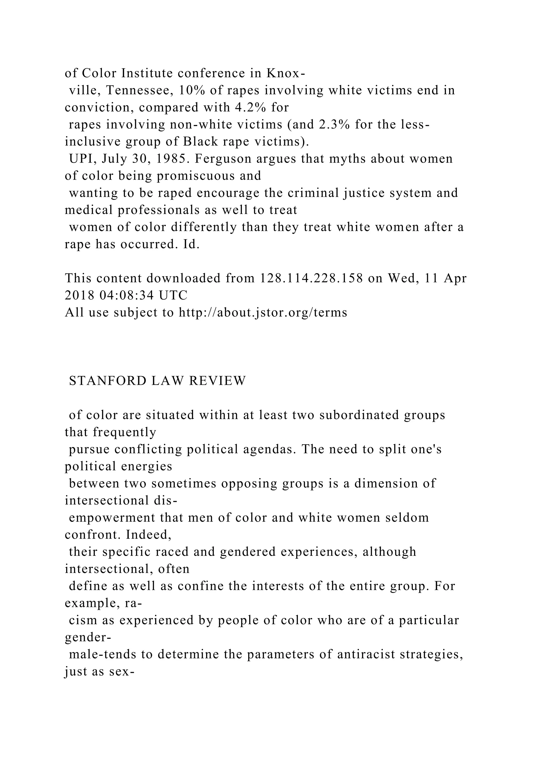 of Color Institute conference in Knox-
ville, Tennessee, 10% of rapes involving white victims end in
conviction, compared with 4.2% for
rapes involving non-white victims (and 2.3% for the less-
inclusive group of Black rape victims).
UPI, July 30, 1985. Ferguson argues that myths about women
of color being promiscuous and
wanting to be raped encourage the criminal justice system and
medical professionals as well to treat
women of color differently than they treat white women after a
rape has occurred. Id.
This content downloaded from 128.114.228.158 on Wed, 11 Apr
2018 04:08:34 UTC
All use subject to http://about.jstor.org/terms
STANFORD LAW REVIEW
of color are situated within at least two subordinated groups
that frequently
pursue conflicting political agendas. The need to split one's
political energies
between two sometimes opposing groups is a dimension of
intersectional dis-
empowerment that men of color and white women seldom
confront. Indeed,
their specific raced and gendered experiences, although
intersectional, often
define as well as confine the interests of the entire group. For
example, ra-
cism as experienced by people of color who are of a particular
gender-
male-tends to determine the parameters of antiracist strategies,
just as sex-
 