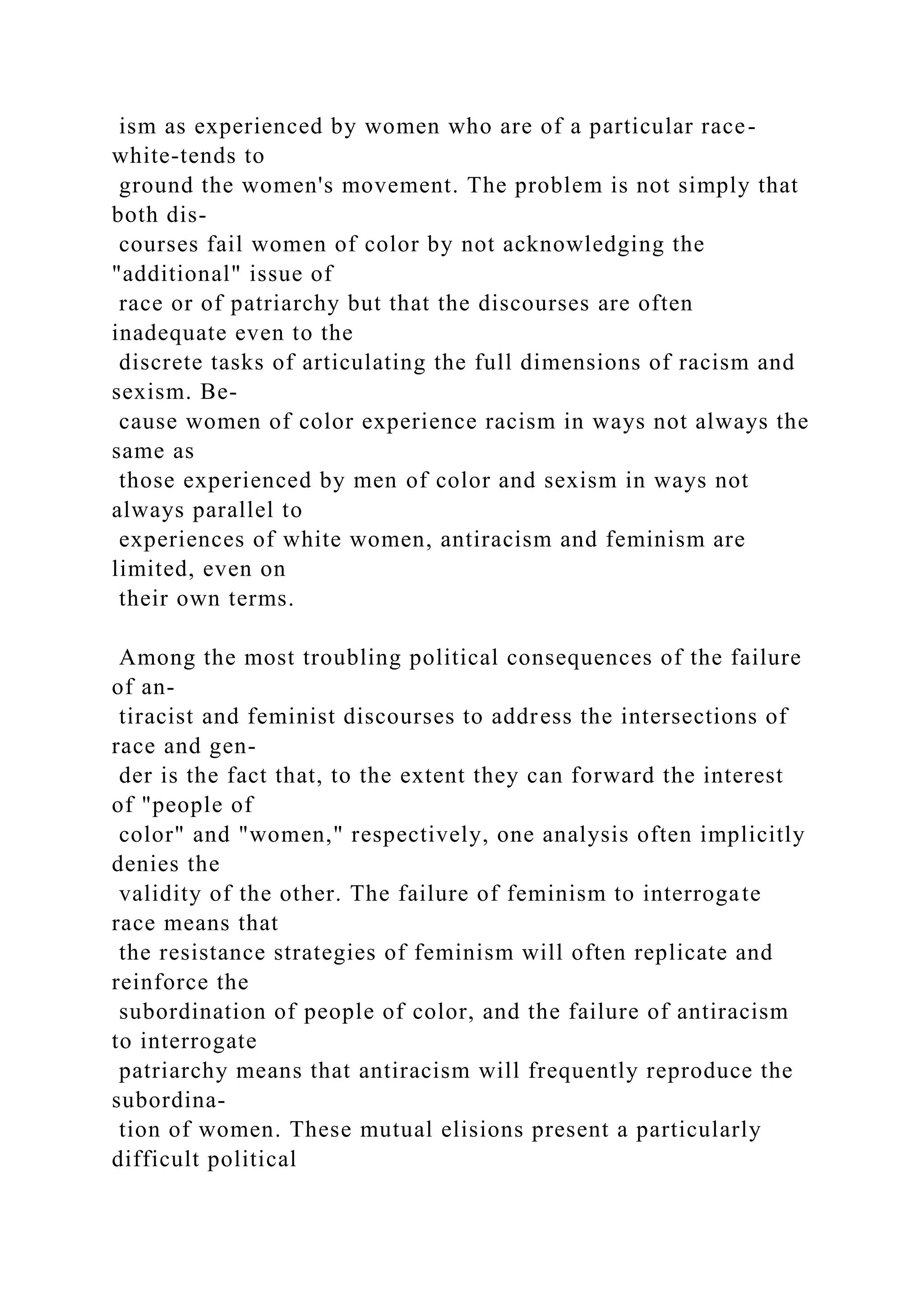 ism as experienced by women who are of a particular race-
white-tends to
ground the women's movement. The problem is not simply that
both dis-
courses fail women of color by not acknowledging the
"additional" issue of
race or of patriarchy but that the discourses are often
inadequate even to the
discrete tasks of articulating the full dimensions of racism and
sexism. Be-
cause women of color experience racism in ways not always the
same as
those experienced by men of color and sexism in ways not
always parallel to
experiences of white women, antiracism and feminism are
limited, even on
their own terms.
Among the most troubling political consequences of the failure
of an-
tiracist and feminist discourses to address the intersections of
race and gen-
der is the fact that, to the extent they can forward the interest
of "people of
color" and "women," respectively, one analysis often implicitly
denies the
validity of the other. The failure of feminism to interrogate
race means that
the resistance strategies of feminism will often replicate and
reinforce the
subordination of people of color, and the failure of antiracism
to interrogate
patriarchy means that antiracism will frequently reproduce the
subordina-
tion of women. These mutual elisions present a particularly
difficult political
 